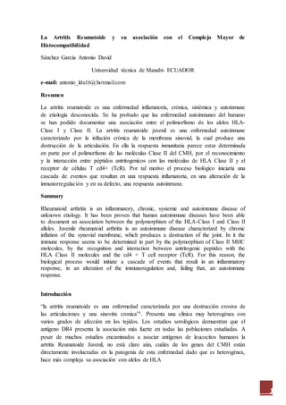 1
La Artritis Reumatoide y su asociación con el Complejo Mayor de
Histocompatibilidad
Sánchez García Antonio David
Universidad técnica de Manabí- ECUADOR
e-mail: antonio_ldu16@hotmail.com
Resumen
La artritis reumatoide es una enfermedad inflamatoria, crónica, sistémica y autoinmune
de etiología desconocida. Se ha probado que las enfermedad autoinmunes del humano
se han podido documentar una asociación entre el polimorfismo de los alelos HLA-
Clase I y Clase II. La artritis reumatoide juvenil es una enfermedad autoinmune
caracterizado por la inflación crónica de la membrana sinovial, la cual produce una
destrucción de la articulación. En ella la respuesta inmunitaria parece estar determinada
en parte por el polimorfismo de las moléculas Clase II del CMH, por el reconocimiento
y la interacción entre péptidos antritogenicos con las moléculas de HLA Clase II y el
receptor de células T cd4+ (TcR). Por tal motivo el proceso biológico iniciaría una
cascada de eventos que resultan en una respuesta inflamatoria, en una alteración de la
inmunorregulación y en su defecto, una respuesta autoinmune.
Summary
Rheumatoid arthritis is an inflammatory, chronic, systemic and autoimmune disease of
unknown etiology. It has been proven that human autoimmune diseases have been able
to document an association between the polymorphism of the HLA-Class I and Class II
alleles. Juvenile rheumatoid arthritis is an autoimmune disease characterized by chronic
inflation of the synovial membrane, which produces a destruction of the joint. In it the
immune response seems to be determined in part by the polymorphism of Class II MHC
molecules, by the recognition and interaction between antritogenic peptides with the
HLA Class II molecules and the cd4 + T cell receptor (TcR). For this reason, the
biological process would initiate a cascade of events that result in an inflammatory
response, in an alteration of the immunoregulation and, failing that, an autoimmune
response.
Introducción
“la artritis reumatoide es una enfermedad caracterizada por una destrucción erosiva de
las articulaciones y una sinovitis cronica”1. Presenta una clínica muy heterogénea con
varios grados de afección en los tejidos. Los estudios serológicos demuestran que el
antígeno DR4 presenta la asociación más fuerte en todas las poblaciones estudiadas. A
pesar de muchos estudios encaminados a asociar antígenos de leucocitos humanos la
artritis Reumatoide Juvenil, no está claro aún, cuáles de los genes del CMH están
directamente involucradas en la patogenia de esta enfermedad dado que es heterogénea,
hace más compleja su asociación con alelos de HLA
 