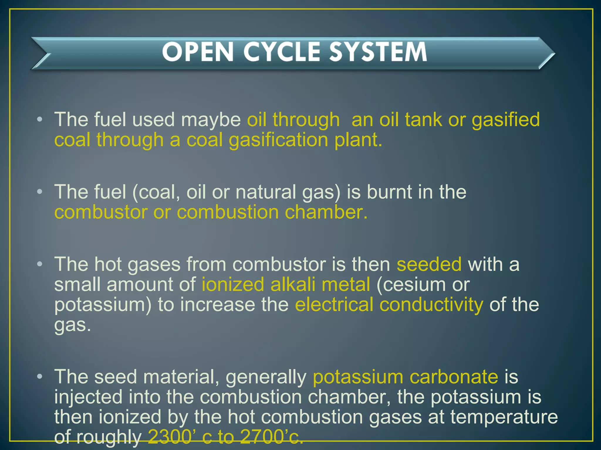 • The fuel used maybe oil through an oil tank or gasified
coal through a coal gasification plant.
• The fuel (coal, oil or natural gas) is burnt in the
combustor or combustion chamber.
• The hot gases from combustor is then seeded with a
small amount of ionized alkali metal (cesium or
potassium) to increase the electrical conductivity of the
gas.
• The seed material, generally potassium carbonate is
injected into the combustion chamber, the potassium is
then ionized by the hot combustion gases at temperature
of roughly 2300’ c to 2700’c.
 