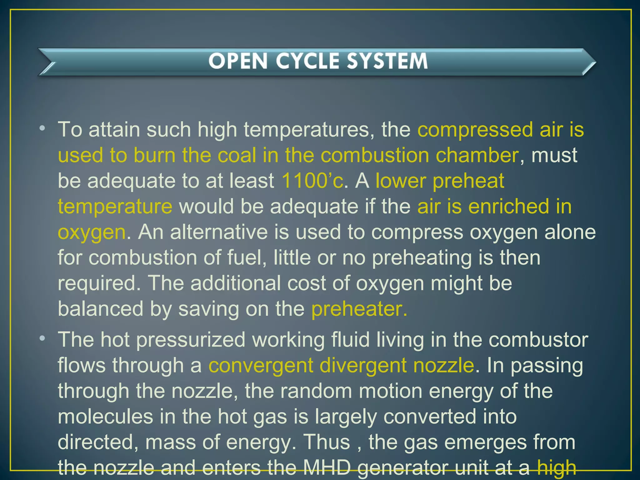 • To attain such high temperatures, the compressed air is
used to burn the coal in the combustion chamber, must
be adequate to at least 1100’c. A lower preheat
temperature would be adequate if the air is enriched in
oxygen. An alternative is used to compress oxygen alone
for combustion of fuel, little or no preheating is then
required. The additional cost of oxygen might be
balanced by saving on the preheater.
• The hot pressurized working fluid living in the combustor
flows through a convergent divergent nozzle. In passing
through the nozzle, the random motion energy of the
molecules in the hot gas is largely converted into
directed, mass of energy. Thus , the gas emerges from
the nozzle and enters the MHD generator unit at a high
 