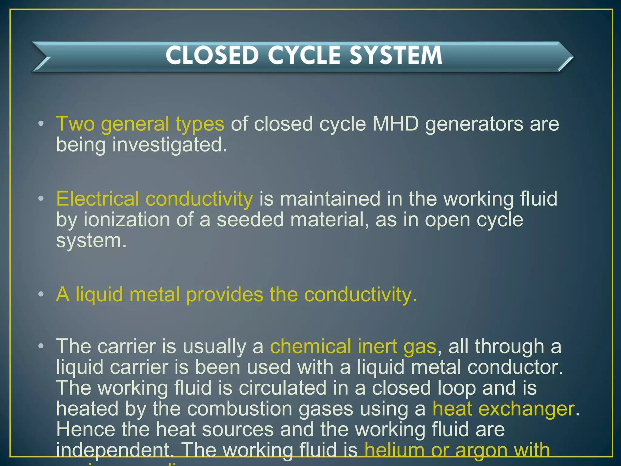 • Two general types of closed cycle MHD generators are
being investigated.
• Electrical conductivity is maintained in the working fluid
by ionization of a seeded material, as in open cycle
system.
• A liquid metal provides the conductivity.
• The carrier is usually a chemical inert gas, all through a
liquid carrier is been used with a liquid metal conductor.
The working fluid is circulated in a closed loop and is
heated by the combustion gases using a heat exchanger.
Hence the heat sources and the working fluid are
independent. The working fluid is helium or argon with
 
