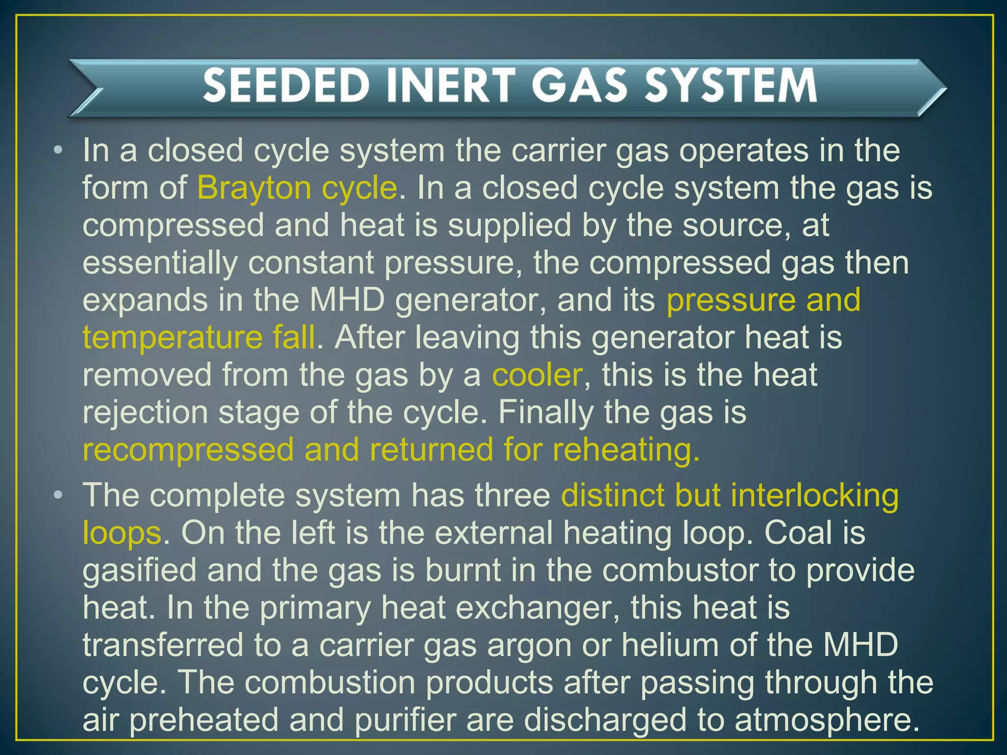 • In a closed cycle system the carrier gas operates in the
form of Brayton cycle. In a closed cycle system the gas is
compressed and heat is supplied by the source, at
essentially constant pressure, the compressed gas then
expands in the MHD generator, and its pressure and
temperature fall. After leaving this generator heat is
removed from the gas by a cooler, this is the heat
rejection stage of the cycle. Finally the gas is
recompressed and returned for reheating.
• The complete system has three distinct but interlocking
loops. On the left is the external heating loop. Coal is
gasified and the gas is burnt in the combustor to provide
heat. In the primary heat exchanger, this heat is
transferred to a carrier gas argon or helium of the MHD
cycle. The combustion products after passing through the
air preheated and purifier are discharged to atmosphere.
 