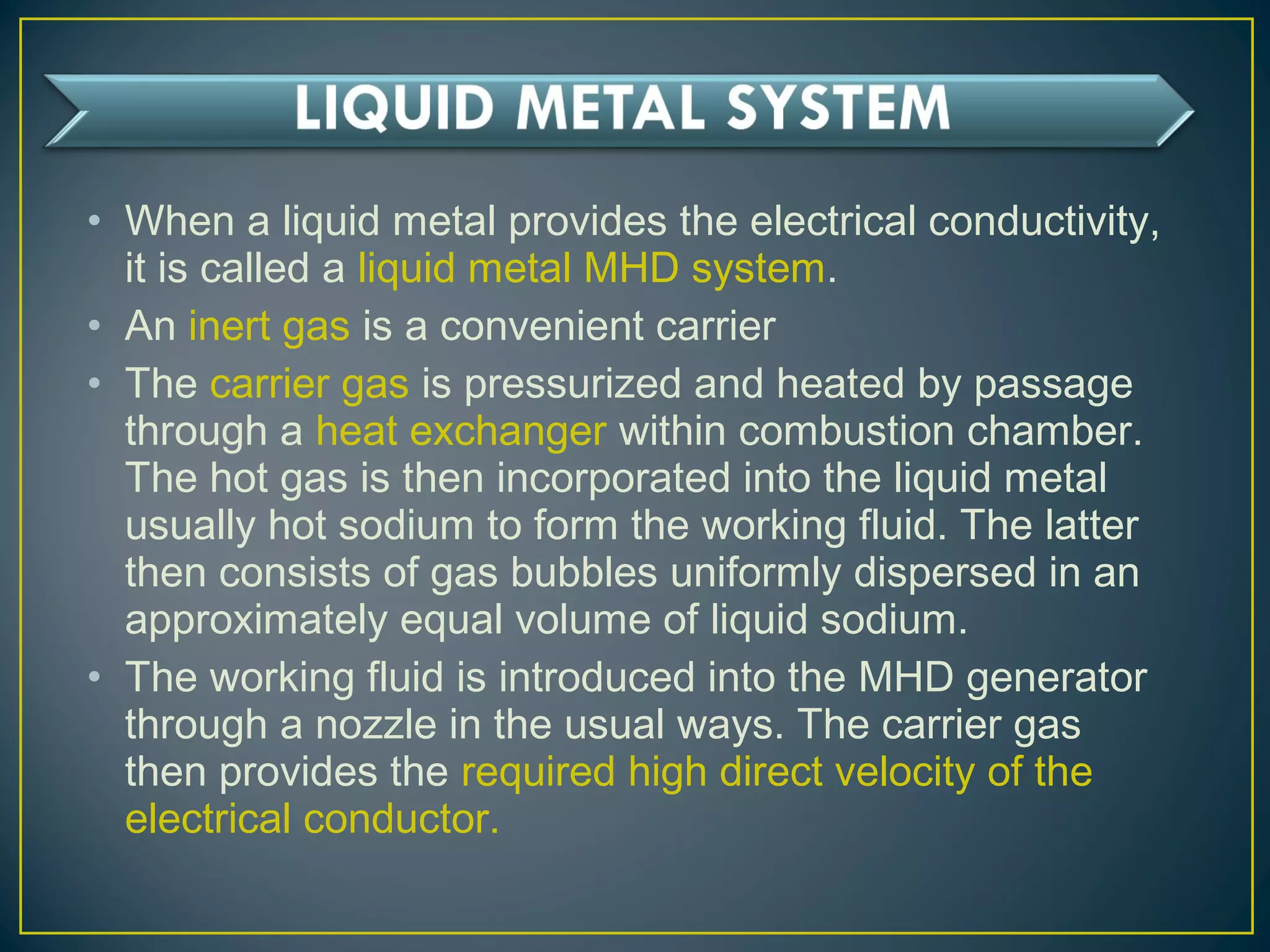 • When a liquid metal provides the electrical conductivity,
it is called a liquid metal MHD system.
• An inert gas is a convenient carrier
• The carrier gas is pressurized and heated by passage
through a heat exchanger within combustion chamber.
The hot gas is then incorporated into the liquid metal
usually hot sodium to form the working fluid. The latter
then consists of gas bubbles uniformly dispersed in an
approximately equal volume of liquid sodium.
• The working fluid is introduced into the MHD generator
through a nozzle in the usual ways. The carrier gas
then provides the required high direct velocity of the
electrical conductor.
 