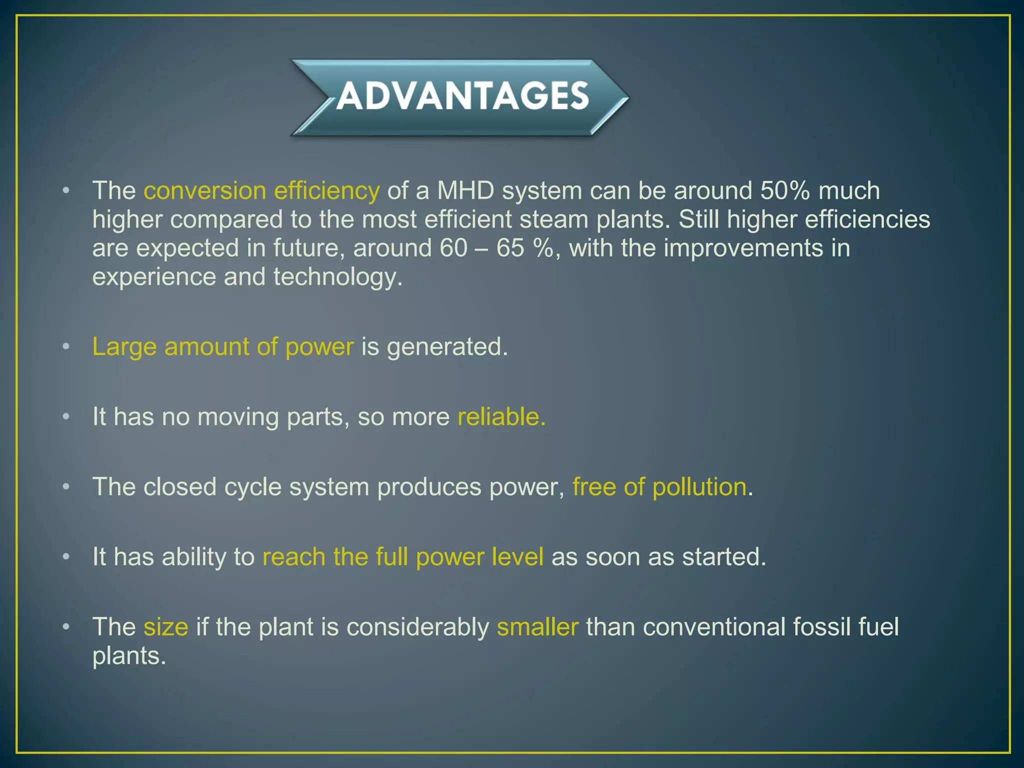 • The conversion efficiency of a MHD system can be around 50% much
higher compared to the most efficient steam plants. Still higher efficiencies
are expected in future, around 60 – 65 %, with the improvements in
experience and technology.
• Large amount of power is generated.
• It has no moving parts, so more reliable.
• The closed cycle system produces power, free of pollution.
• It has ability to reach the full power level as soon as started.
• The size if the plant is considerably smaller than conventional fossil fuel
plants.
 