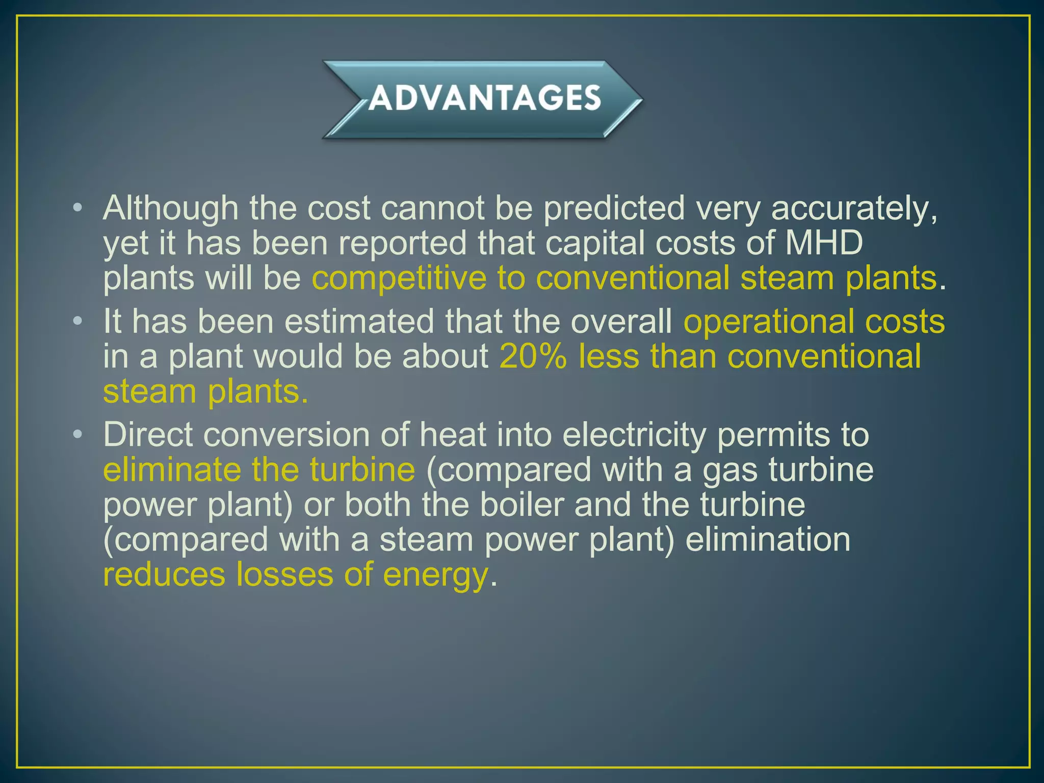 • Although the cost cannot be predicted very accurately,
yet it has been reported that capital costs of MHD
plants will be competitive to conventional steam plants.
• It has been estimated that the overall operational costs
in a plant would be about 20% less than conventional
steam plants.
• Direct conversion of heat into electricity permits to
eliminate the turbine (compared with a gas turbine
power plant) or both the boiler and the turbine
(compared with a steam power plant) elimination
reduces losses of energy.
 