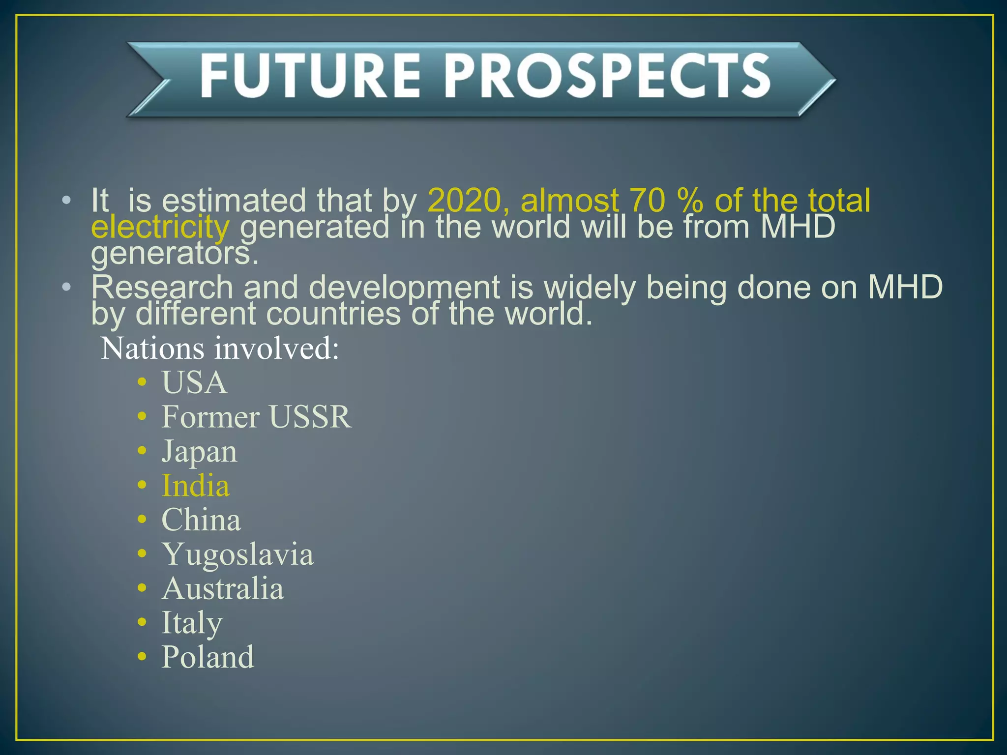 • It is estimated that by 2020, almost 70 % of the total
electricity generated in the world will be from MHD
generators.
• Research and development is widely being done on MHD
by different countries of the world.
Nations involved:
• USA
• Former USSR
• Japan
• India
• China
• Yugoslavia
• Australia
• Italy
• Poland
 