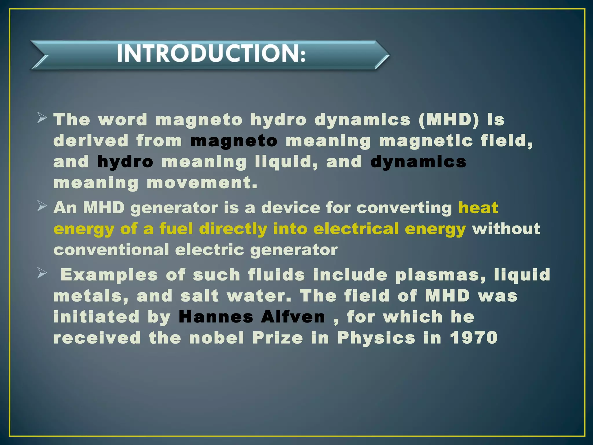  The word magneto hydro dynamics (MHD) is
derived from magneto meaning magnetic field,
and hydro meaning liquid, and dynamics
meaning movement.
 An MHD generator is a device for converting heat
energy of a fuel directly into electrical energy without
conventional electric generator
 Examples of such fluids include plasmas, liquid
metals, and salt water. The field of MHD was
initiated by Hannes Alfven , for which he
received the nobel Prize in Physics in 1970
 