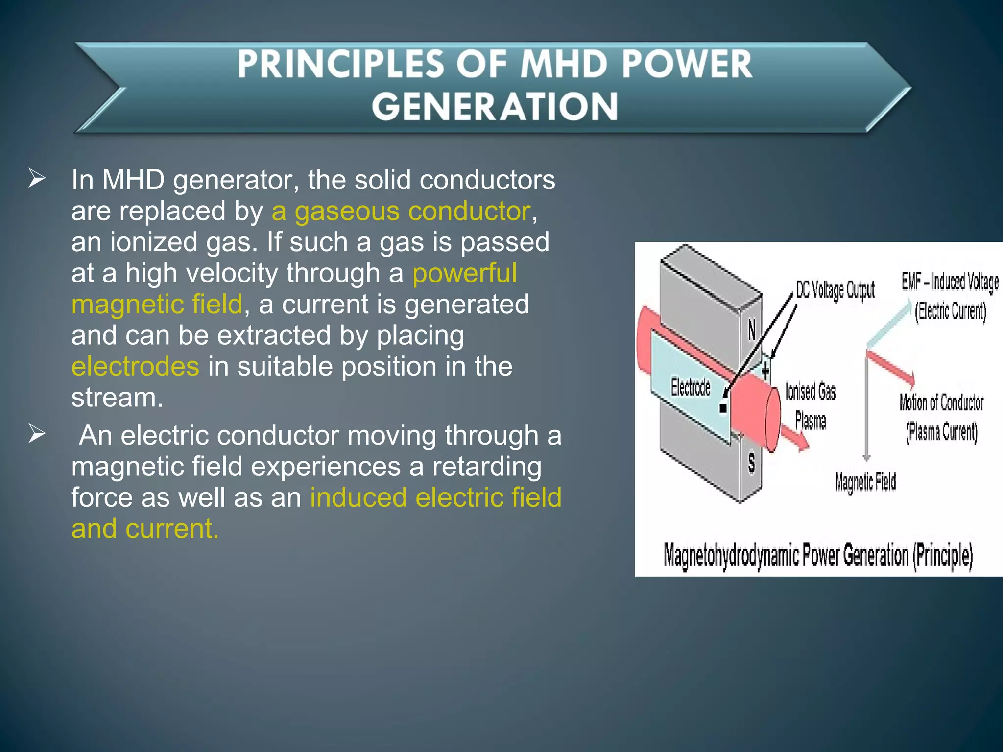  In MHD generator, the solid conductors
are replaced by a gaseous conductor,
an ionized gas. If such a gas is passed
at a high velocity through a powerful
magnetic field, a current is generated
and can be extracted by placing
electrodes in suitable position in the
stream.
 An electric conductor moving through a
magnetic field experiences a retarding
force as well as an induced electric field
and current.
 