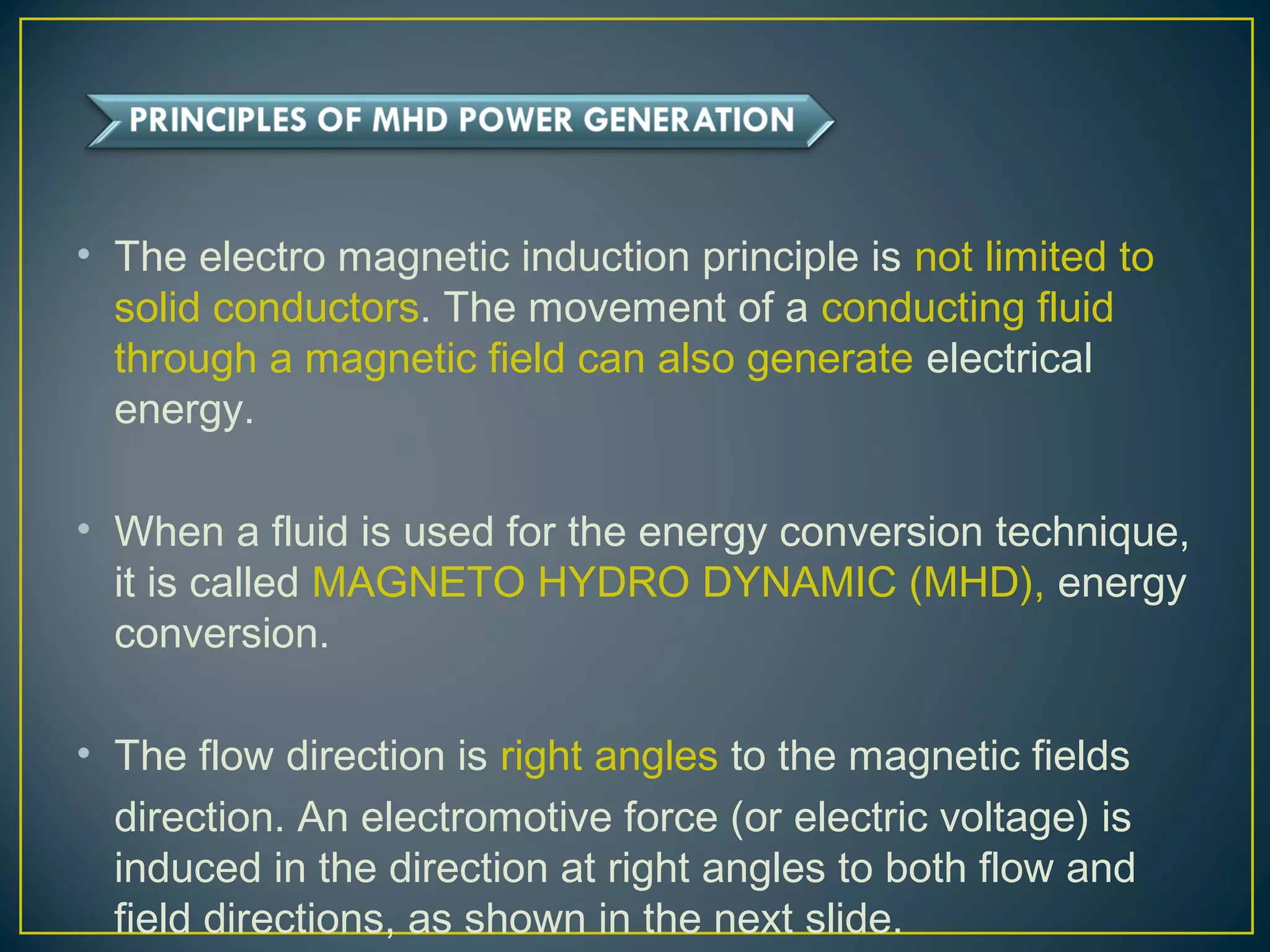 • The electro magnetic induction principle is not limited to
solid conductors. The movement of a conducting fluid
through a magnetic field can also generate electrical
energy.
• When a fluid is used for the energy conversion technique,
it is called MAGNETO HYDRO DYNAMIC (MHD), energy
conversion.
• The flow direction is right angles to the magnetic fields
direction. An electromotive force (or electric voltage) is
induced in the direction at right angles to both flow and
field directions, as shown in the next slide.
 