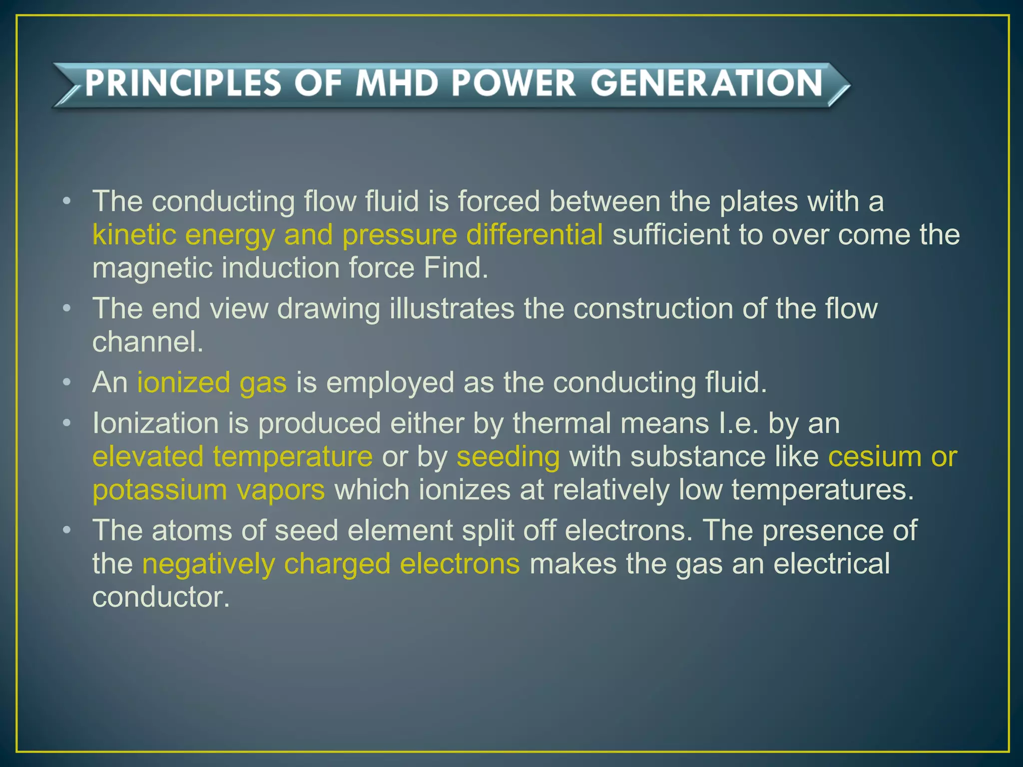 • The conducting flow fluid is forced between the plates with a
kinetic energy and pressure differential sufficient to over come the
magnetic induction force Find.
• The end view drawing illustrates the construction of the flow
channel.
• An ionized gas is employed as the conducting fluid.
• Ionization is produced either by thermal means I.e. by an
elevated temperature or by seeding with substance like cesium or
potassium vapors which ionizes at relatively low temperatures.
• The atoms of seed element split off electrons. The presence of
the negatively charged electrons makes the gas an electrical
conductor.
 