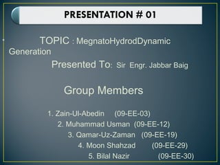 • TOPIC : MegnatoHydrodDynamic
Generation
Presented To: Sir Engr. Jabbar Baig
Group Members
1. Zain-Ul-Abedin (09-EE-03)
2. Muhammad Usman (09-EE-12)
3. Qamar-Uz-Zaman (09-EE-19)
4. Moon Shahzad (09-EE-29)
5. Bilal Nazir (09-EE-30)
 