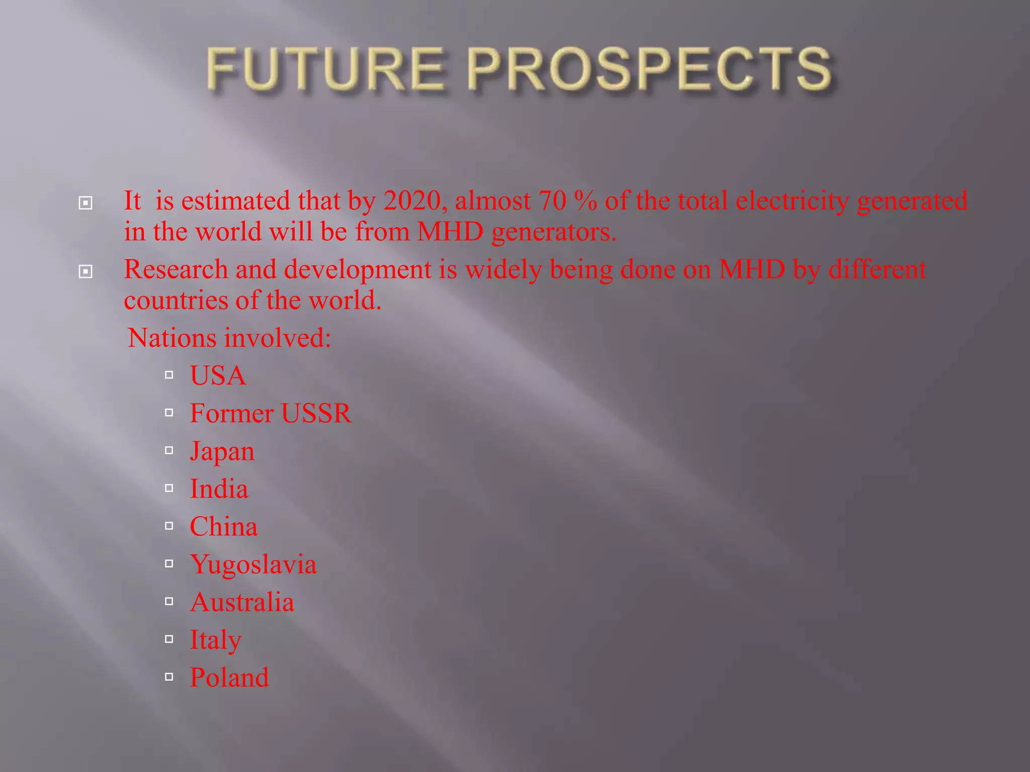  It is estimated that by 2020, almost 70 % of the total electricity generated
in the world will be from MHD generators.
 Research and development is widely being done on MHD by different
countries of the world.
Nations involved:
 USA
 Former USSR
 Japan
 India
 China
 Yugoslavia
 Australia
 Italy
 Poland
 