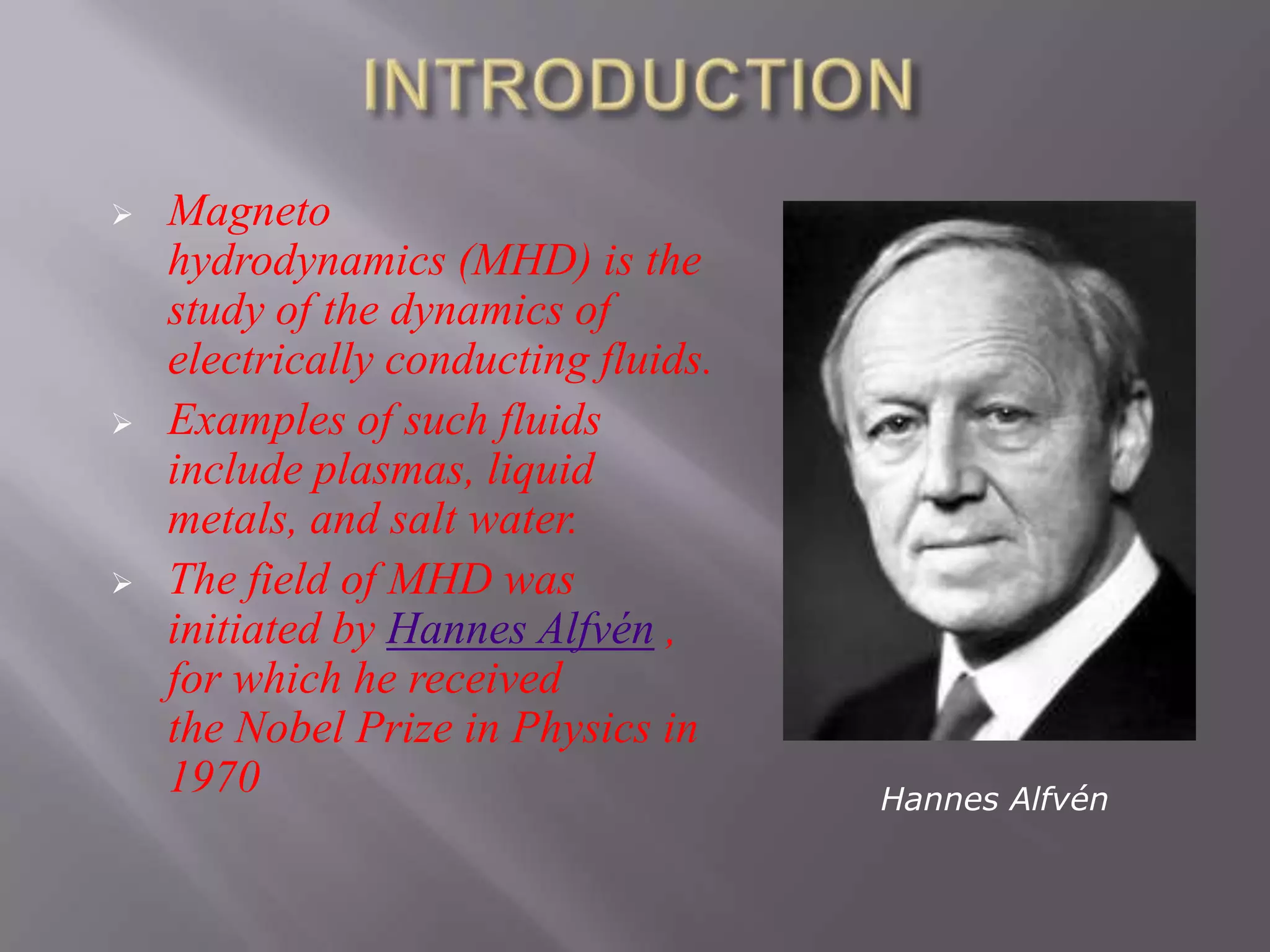  Magneto
hydrodynamics (MHD) is the
study of the dynamics of
electrically conducting fluids.
 Examples of such fluids
include plasmas, liquid
metals, and salt water.
 The field of MHD was
initiated by Hannes Alfvén ,
for which he received
the Nobel Prize in Physics in
1970 Hannes Alfvén
 