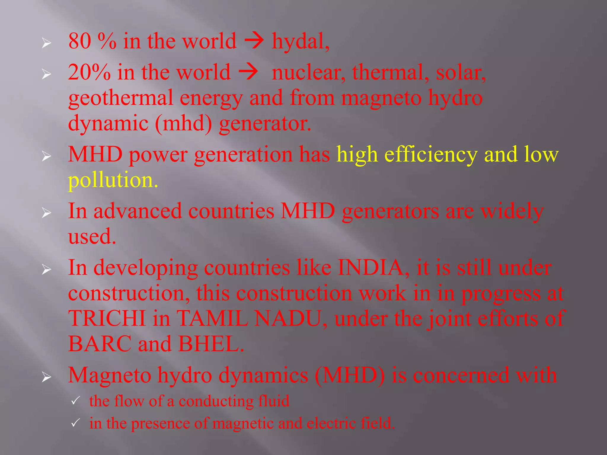  80 % in the world  hydal,
 20% in the world  nuclear, thermal, solar,
geothermal energy and from magneto hydro
dynamic (mhd) generator.
 MHD power generation has high efficiency and low
pollution.
 In advanced countries MHD generators are widely
used.
 In developing countries like INDIA, it is still under
construction, this construction work in in progress at
TRICHI in TAMIL NADU, under the joint efforts of
BARC and BHEL.
 Magneto hydro dynamics (MHD) is concerned with
 the flow of a conducting fluid
 in the presence of magnetic and electric field.
 