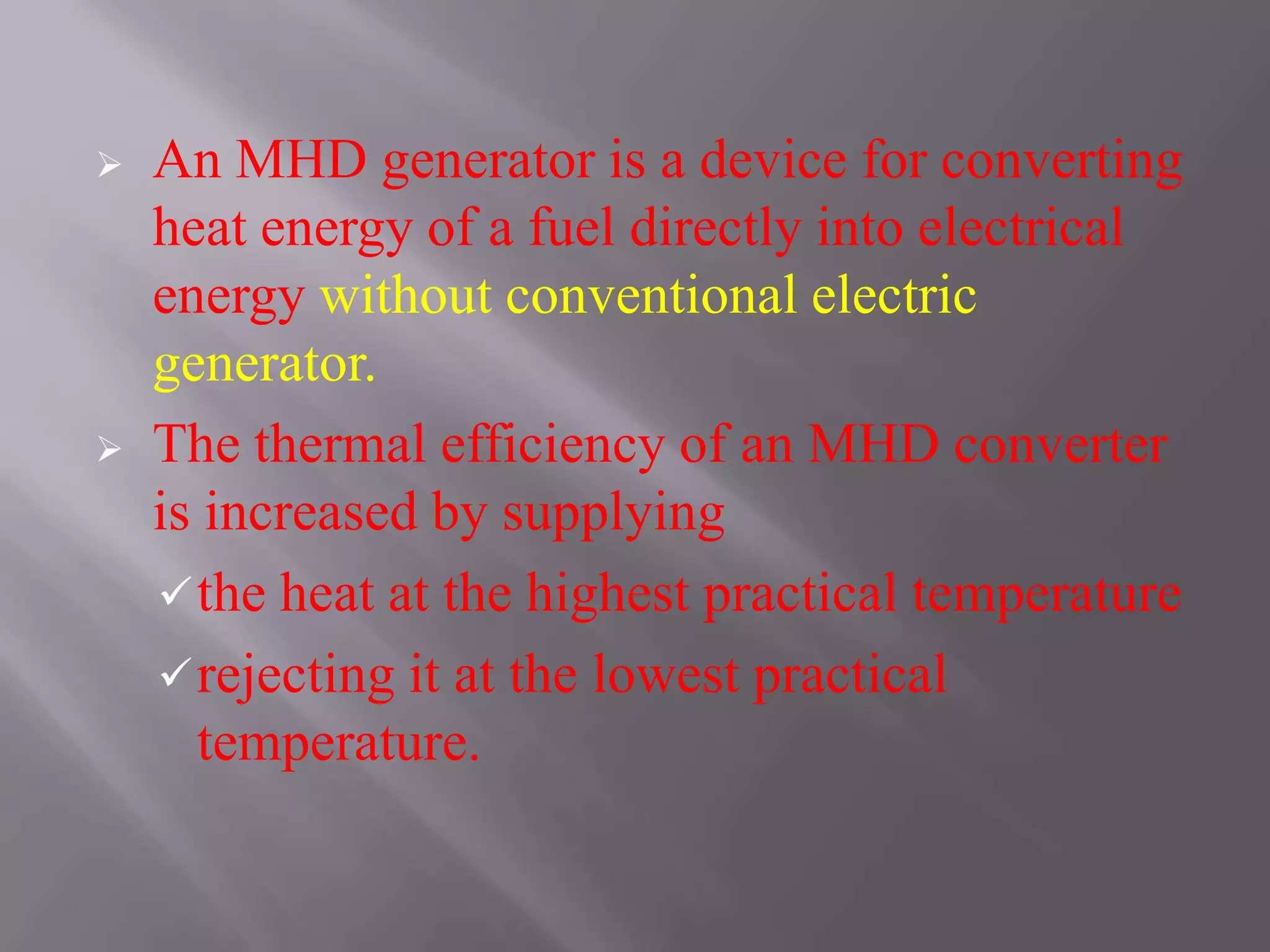  An MHD generator is a device for converting
heat energy of a fuel directly into electrical
energy without conventional electric
generator.
 The thermal efficiency of an MHD converter
is increased by supplying
the heat at the highest practical temperature
rejecting it at the lowest practical
temperature.
 