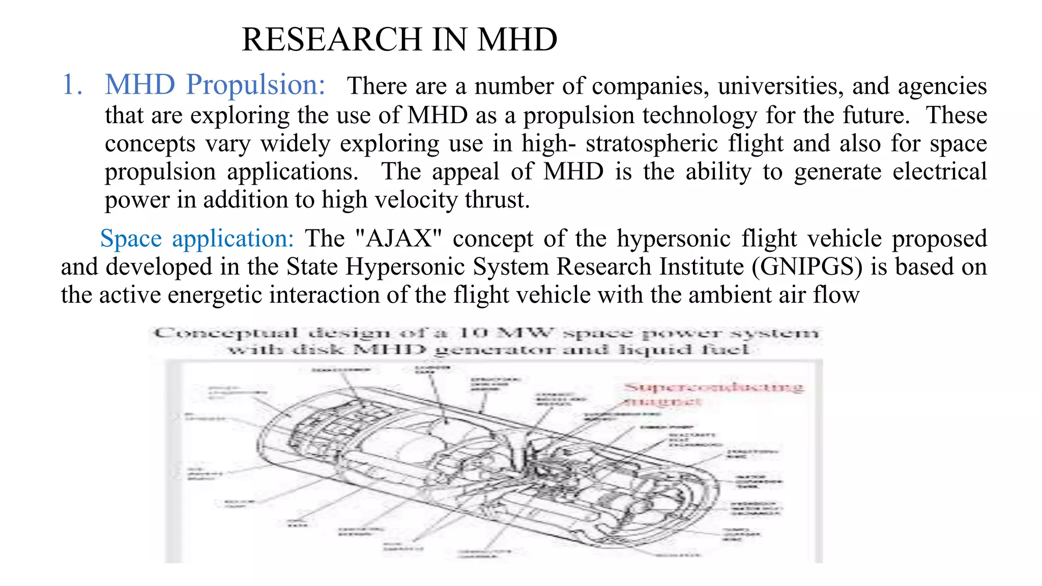 RESEARCH IN MHD
1. MHD Propulsion: There are a number of companies, universities, and agencies
that are exploring the use of MHD as a propulsion technology for the future. These
concepts vary widely exploring use in high- stratospheric flight and also for space
propulsion applications. The appeal of MHD is the ability to generate electrical
power in addition to high velocity thrust.
Space application: The "AJAX" concept of the hypersonic flight vehicle proposed
and developed in the State Hypersonic System Research Institute (GNIPGS) is based on
the active energetic interaction of the flight vehicle with the ambient air flow
 