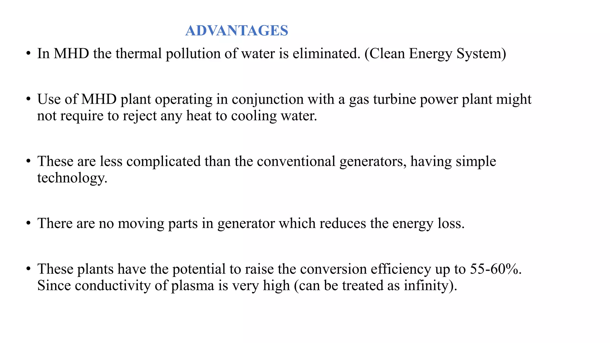 ADVANTAGES
• In MHD the thermal pollution of water is eliminated. (Clean Energy System)
• Use of MHD plant operating in conjunction with a gas turbine power plant might
not require to reject any heat to cooling water.
• These are less complicated than the conventional generators, having simple
technology.
• There are no moving parts in generator which reduces the energy loss.
• These plants have the potential to raise the conversion efficiency up to 55-60%.
Since conductivity of plasma is very high (can be treated as infinity).
 