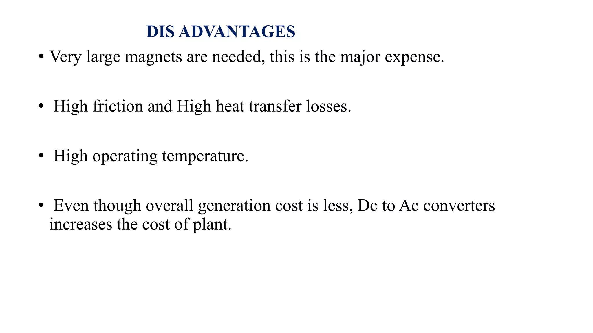 DIS ADVANTAGES
• Very large magnets are needed, this is the major expense.
• High friction and High heat transfer losses.
• High operating temperature.
• Even though overall generation cost is less, Dc to Ac converters
increases the cost of plant.
 