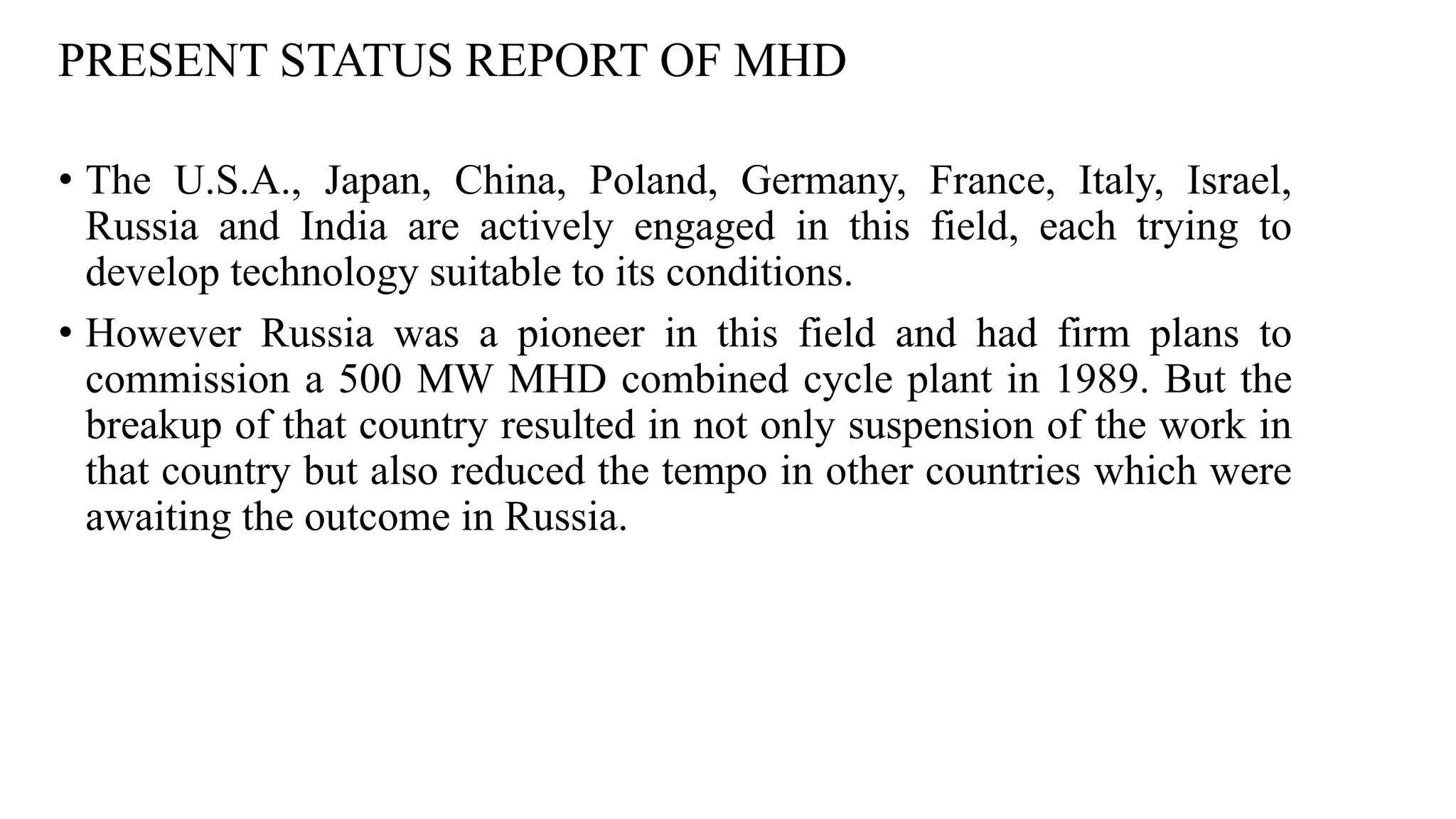 PRESENT STATUS REPORT OF MHD
• The U.S.A., Japan, China, Poland, Germany, France, Italy, Israel,
Russia and India are actively engaged in this field, each trying to
develop technology suitable to its conditions.
• However Russia was a pioneer in this field and had firm plans to
commission a 500 MW MHD combined cycle plant in 1989. But the
breakup of that country resulted in not only suspension of the work in
that country but also reduced the tempo in other countries which were
awaiting the outcome in Russia.
 