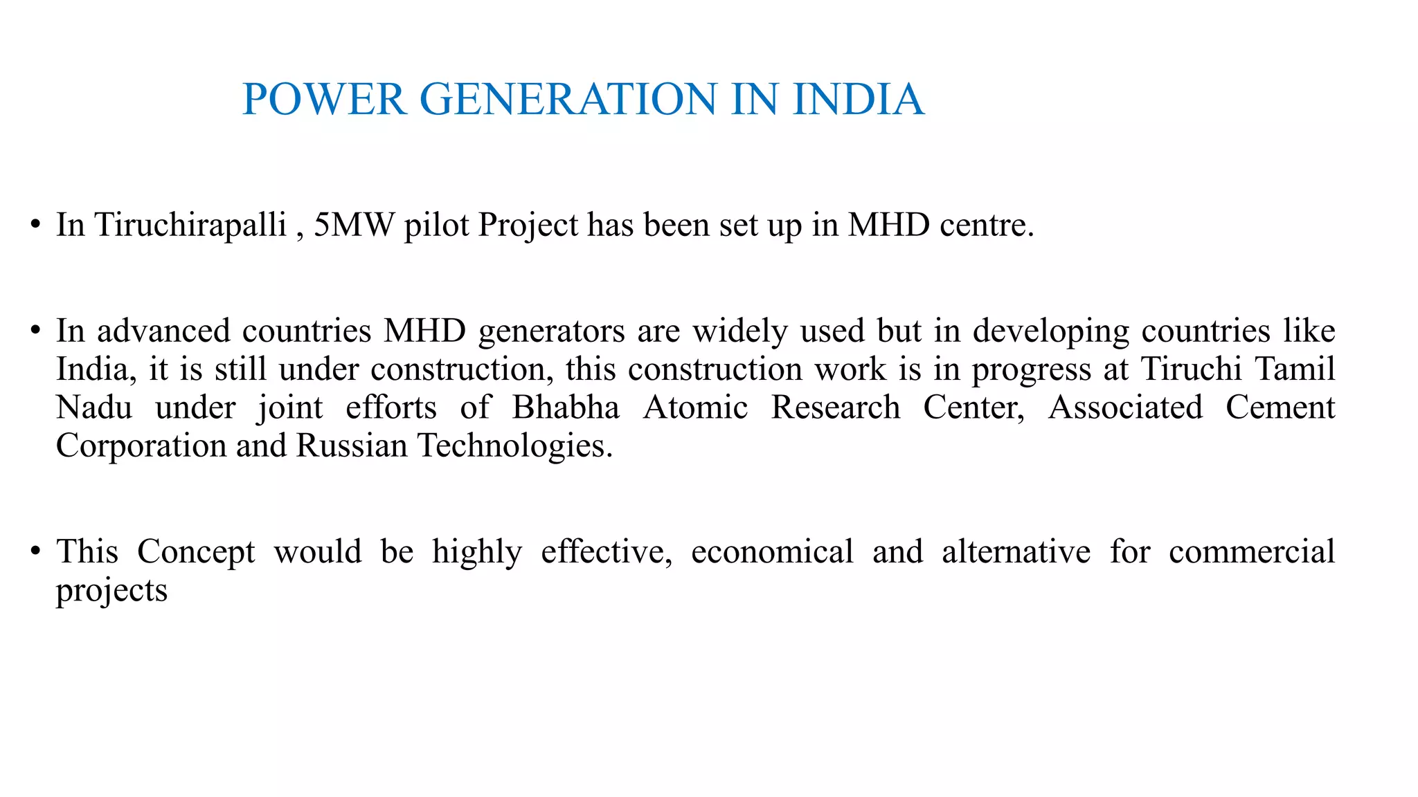 POWER GENERATION IN INDIA
• In Tiruchirapalli , 5MW pilot Project has been set up in MHD centre.
• In advanced countries MHD generators are widely used but in developing countries like
India, it is still under construction, this construction work is in progress at Tiruchi Tamil
Nadu under joint efforts of Bhabha Atomic Research Center, Associated Cement
Corporation and Russian Technologies.
• This Concept would be highly effective, economical and alternative for commercial
projects
 