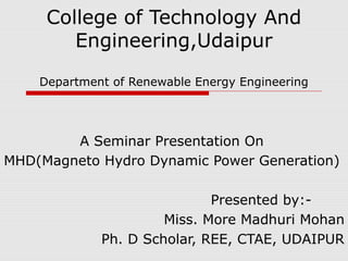 College of Technology And
Engineering,Udaipur
Department of Renewable Energy Engineering
A Seminar Presentation On
MHD(Magneto Hydro Dynamic Power Generation)
Presented by:-
Miss. More Madhuri Mohan
Ph. D Scholar, REE, CTAE, UDAIPUR
 