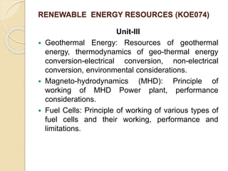 RENEWABLE ENERGY RESOURCES (KOE074)
Unit-III
 Geothermal Energy: Resources of geothermal
energy, thermodynamics of geo-thermal energy
conversion-electrical conversion, non-electrical
conversion, environmental considerations.
 Magneto-hydrodynamics (MHD): Principle of
working of MHD Power plant, performance
considerations.
 Fuel Cells: Principle of working of various types of
fuel cells and their working, performance and
limitations.
 