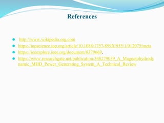 References
⚫ http://www.wikipedia.org.com
⚫ https://iopscience.iop.org/article/10.1088/1757-899X/955/1/012075/meta
⚫ https://ieeexplore.ieee.org/document/8379669.
⚫ https://www.researchgate.net/publication/348279039_A_Magnetohydrody
namic_MHD_Power_Generating_System_A_Technical_Review
 