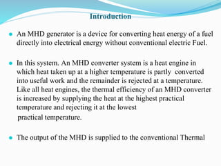 Introduction
⚫ An MHD generator is a device for converting heat energy of a fuel
directly into electrical energy without conventional electric Fuel.
⚫ In this system. An MHD converter system is a heat engine in
which heat taken up at a higher temperature is partly converted
into useful work and the remainder is rejected at a temperature.
Like all heat engines, the thermal efficiency of an MHD converter
is increased by supplying the heat at the highest practical
temperature and rejecting it at the lowest
practical temperature.
⚫ The output of the MHD is supplied to the conventional Thermal
 
