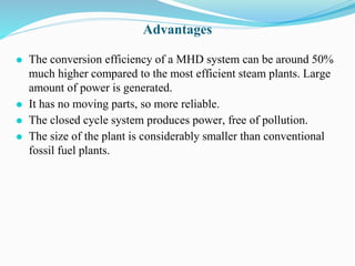 Advantages
⚫ The conversion efficiency of a MHD system can be around 50%
much higher compared to the most efficient steam plants. Large
amount of power is generated.
⚫ It has no moving parts, so more reliable.
⚫ The closed cycle system produces power, free of pollution.
⚫ The size of the plant is considerably smaller than conventional
fossil fuel plants.
 