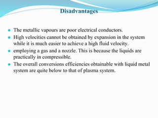 Disadvantages
⚫ The metallic vapours are poor electrical conductors.
⚫ High velocities cannot be obtained by expansion in the system
while it is much easier to achieve a high fluid velocity.
⚫ employing a gas and a nozzle. This is because the liquids are
practically in compressible.
⚫ The overall conversions efficiencies obtainable with liquid metal
system are quite below to that of plasma system.
 