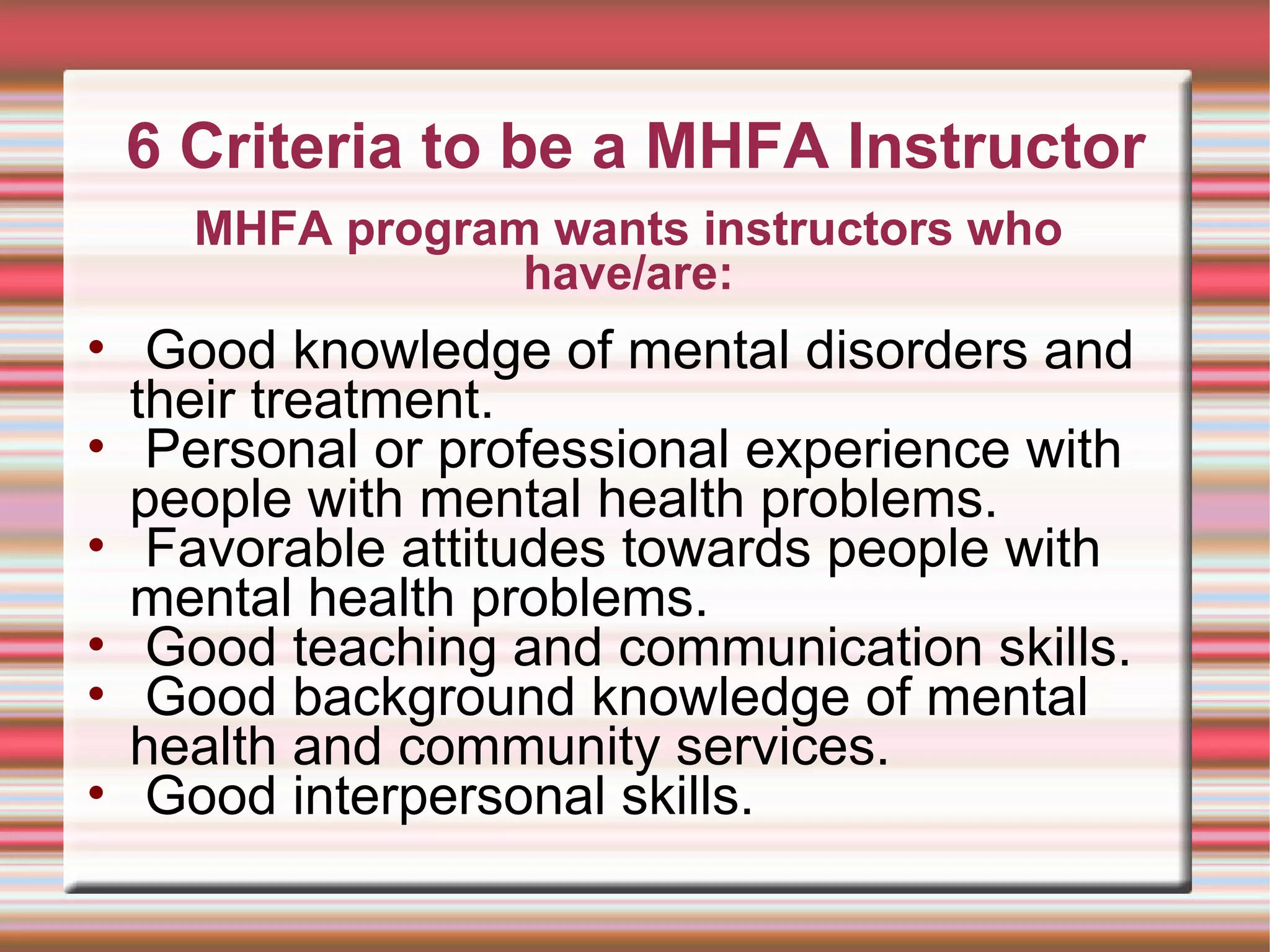 6 Criteria to be a MHFA Instructor Good knowledge of mental disorders and their treatment.  Personal or professional experience with people with mental health problems.  Favorable attitudes towards people with mental health problems.  Good teaching and communication skills.  Good background knowledge of mental health and community services.  Good interpersonal skills. MHFA program wants instructors who have/are: 