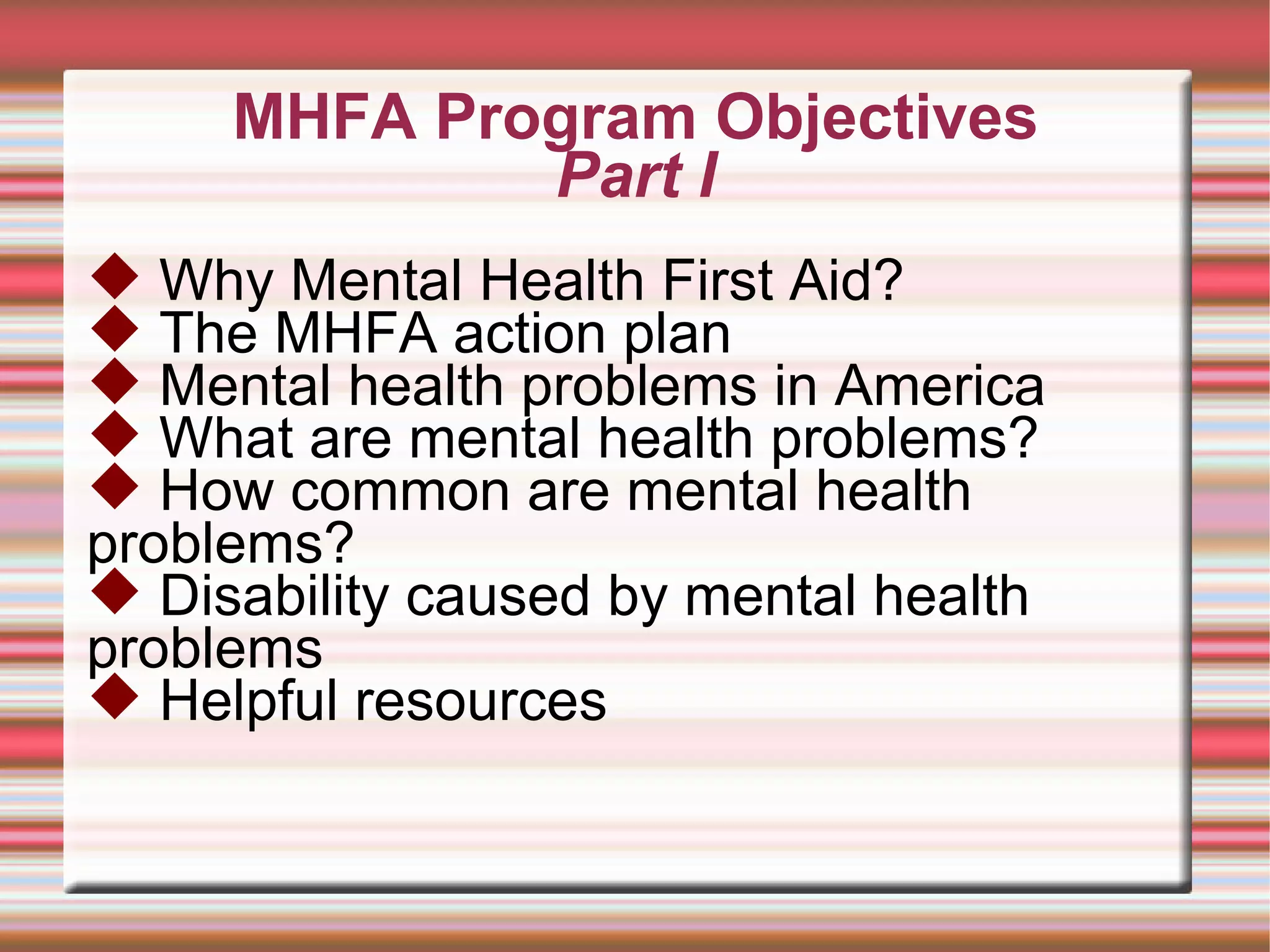 MHFA Program Objectives Part I Why Mental Health First Aid? The MHFA action plan Mental health problems in America What are mental health problems? How common are mental health problems? Disability caused by mental health problems Helpful resources 