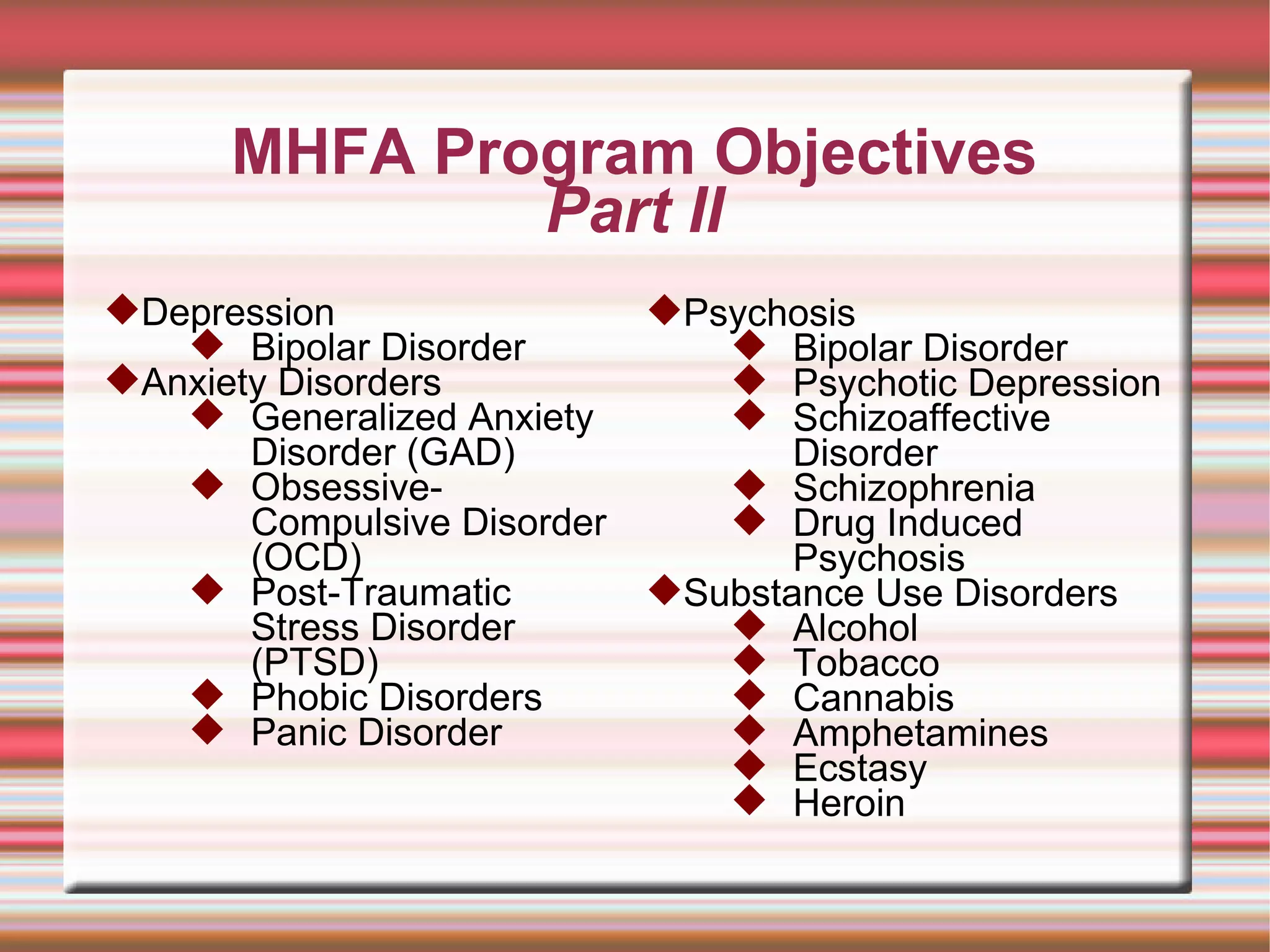 MHFA Program Objectives Part II Depression Bipolar Disorder Anxiety Disorders  Generalized Anxiety Disorder (GAD) Obsessive-Compulsive Disorder (OCD) Post-Traumatic Stress Disorder (PTSD)  Phobic Disorders Panic Disorder  Psychosis Bipolar Disorder Psychotic Depression Schizoaffective Disorder Schizophrenia Drug Induced Psychosis Substance Use Disorders Alcohol  Tobacco  Cannabis Amphetamines  Ecstasy  Heroin 