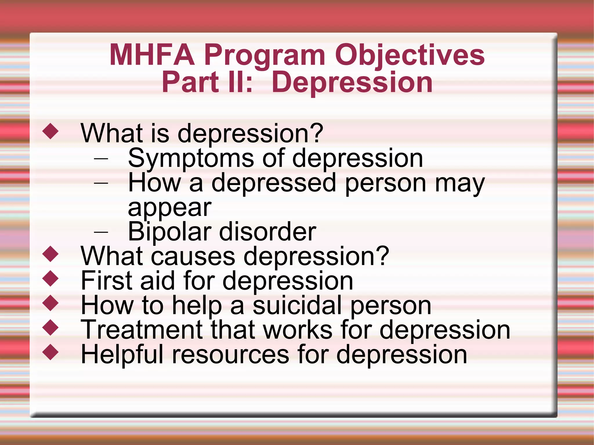 MHFA Program Objectives Part II:  Depression What is depression? Symptoms of depression How a depressed person may appear Bipolar disorder What causes depression? First aid for depression How to help a suicidal person Treatment that works for depression Helpful resources for depression 