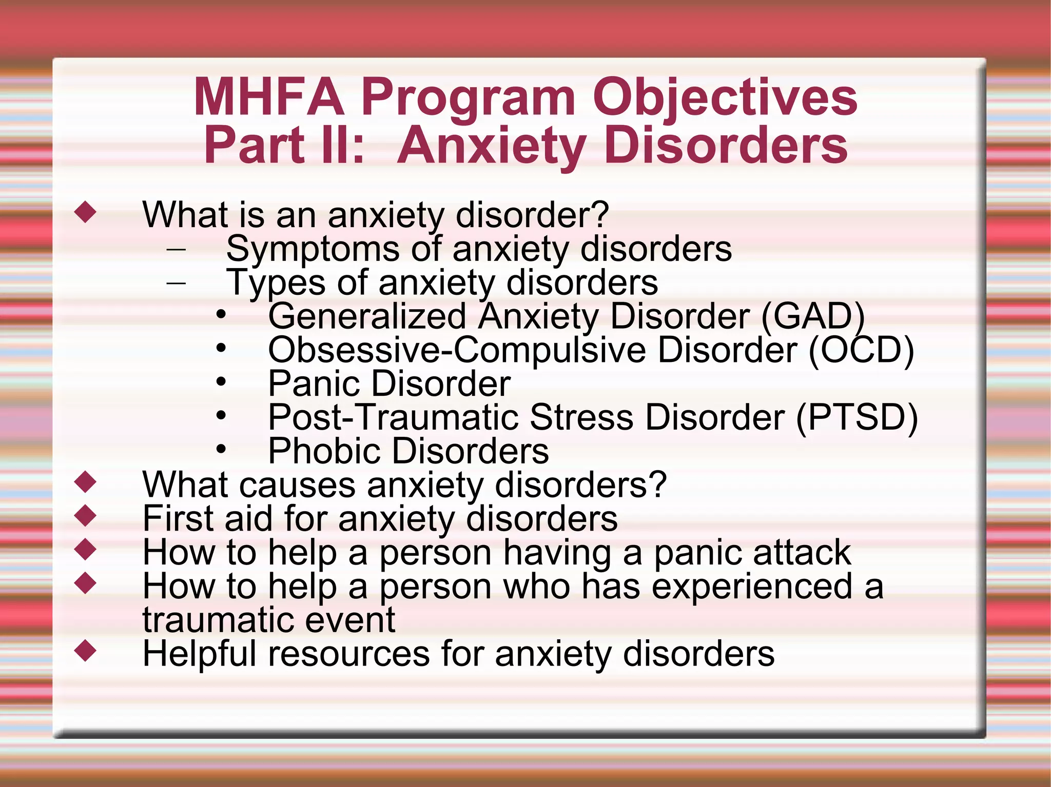 MHFA Program Objectives Part II:  Anxiety Disorders What is an anxiety disorder? Symptoms of anxiety disorders Types of anxiety disorders Generalized Anxiety Disorder (GAD)  Obsessive-Compulsive Disorder (OCD)  Panic Disorder  Post-Traumatic Stress Disorder (PTSD)  Phobic Disorders What causes anxiety disorders? First aid for anxiety disorders How to help a person having a panic attack How to help a person who has experienced a traumatic event Helpful resources for anxiety disorders 
