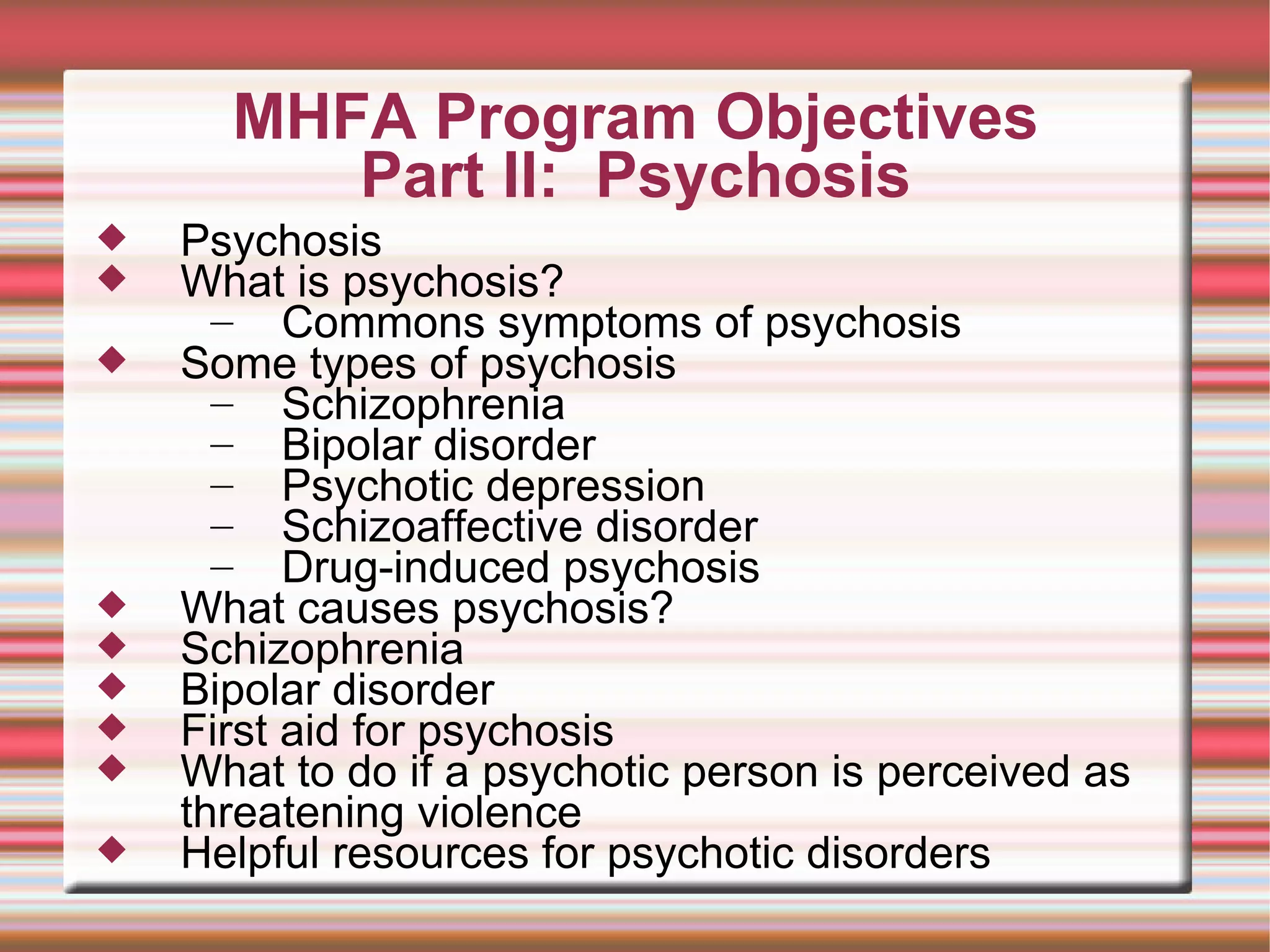 MHFA Program Objectives Part II:  Psychosis Psychosis What is psychosis? Commons symptoms of psychosis Some types of psychosis Schizophrenia Bipolar disorder Psychotic depression Schizoaffective disorder Drug-induced psychosis What causes psychosis? Schizophrenia Bipolar disorder First aid for psychosis What to do if a psychotic person is perceived as threatening violence Helpful resources for psychotic disorders 