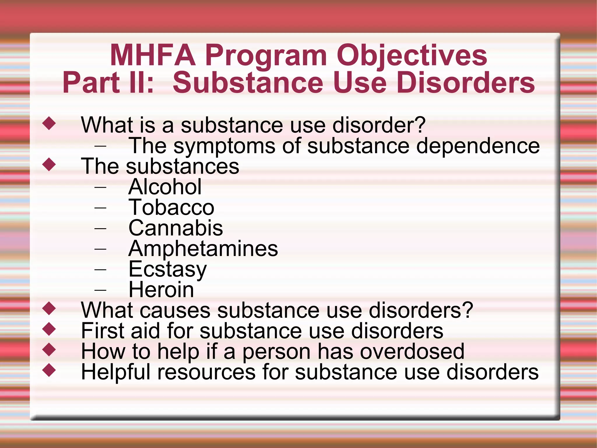 MHFA Program Objectives Part II:  Substance Use Disorders What is a substance use disorder? The symptoms of substance dependence The substances Alcohol Tobacco Cannabis Amphetamines Ecstasy Heroin What causes substance use disorders? First aid for substance use disorders How to help if a person has overdosed Helpful resources for substance use disorders 