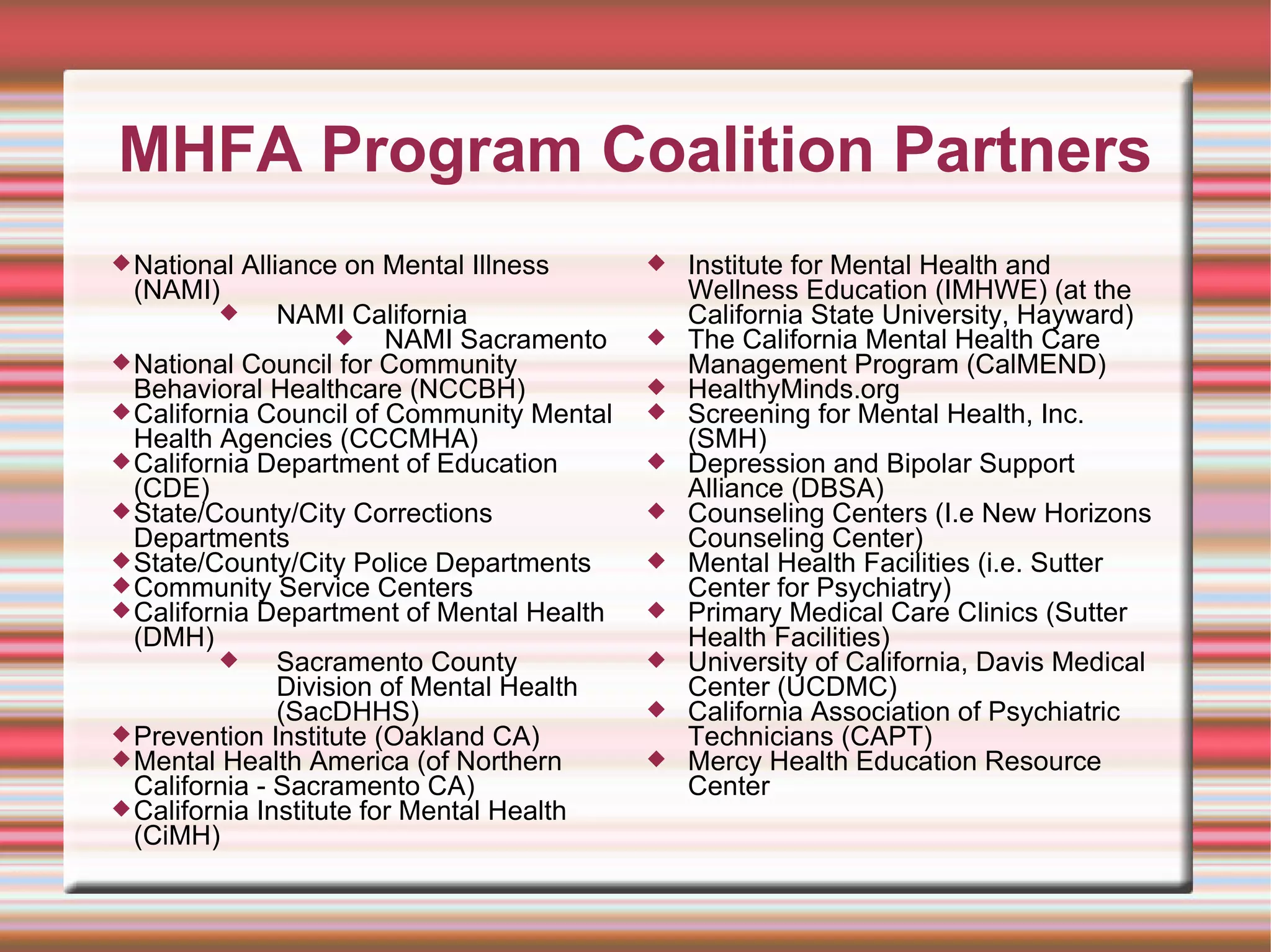 MHFA Program Coalition Partners National Alliance on Mental Illness (NAMI) NAMI California NAMI Sacramento  National Council for Community Behavioral Healthcare (NCCBH) California Council of Community Mental Health Agencies (CCCMHA) California Department of Education (CDE)  State/County/City Corrections Departments State/County/City Police Departments Community Service Centers California Department of Mental Health (DMH)  Sacramento County Division of Mental Health (SacDHHS) Prevention Institute (Oakland CA) Mental Health America (of Northern California - Sacramento CA) California Institute for Mental Health (CiMH) Institute for Mental Health and Wellness Education (IMHWE) (at the California State University, Hayward)  The California Mental Health Care Management Program (CalMEND) HealthyMinds.org  Screening for Mental Health, Inc. (SMH) Depression and Bipolar Support Alliance (DBSA) Counseling Centers (I.e New Horizons Counseling Center)  Mental Health Facilities (i.e. Sutter Center for Psychiatry) Primary Medical Care Clinics (Sutter Health Facilities) University of California, Davis Medical Center (UCDMC) California Association of Psychiatric Technicians (CAPT) Mercy Health Education Resource Center 