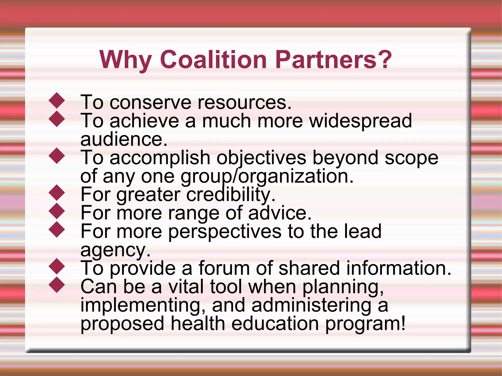 Why Coalition Partners? To conserve resources. To achieve a much more widespread audience. To accomplish objectives beyond scope of any one group/organization.  For greater credibility. For more range of advice. For more perspectives to the lead agency.  To provide a forum of shared information.  Can be a vital tool when planning, implementing, and administering a proposed health education program! 