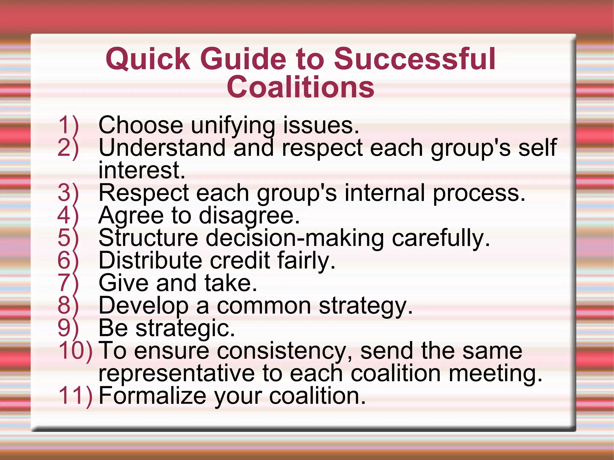 Quick Guide to Successful Coalitions Choose unifying issues. Understand and respect each group's self interest. Respect each group's internal process.  Agree to disagree. Structure decision-making carefully.  Distribute credit fairly.  Give and take.  Develop a common strategy. Be strategic. To ensure consistency, send the same representative to each coalition meeting. Formalize your coalition. 