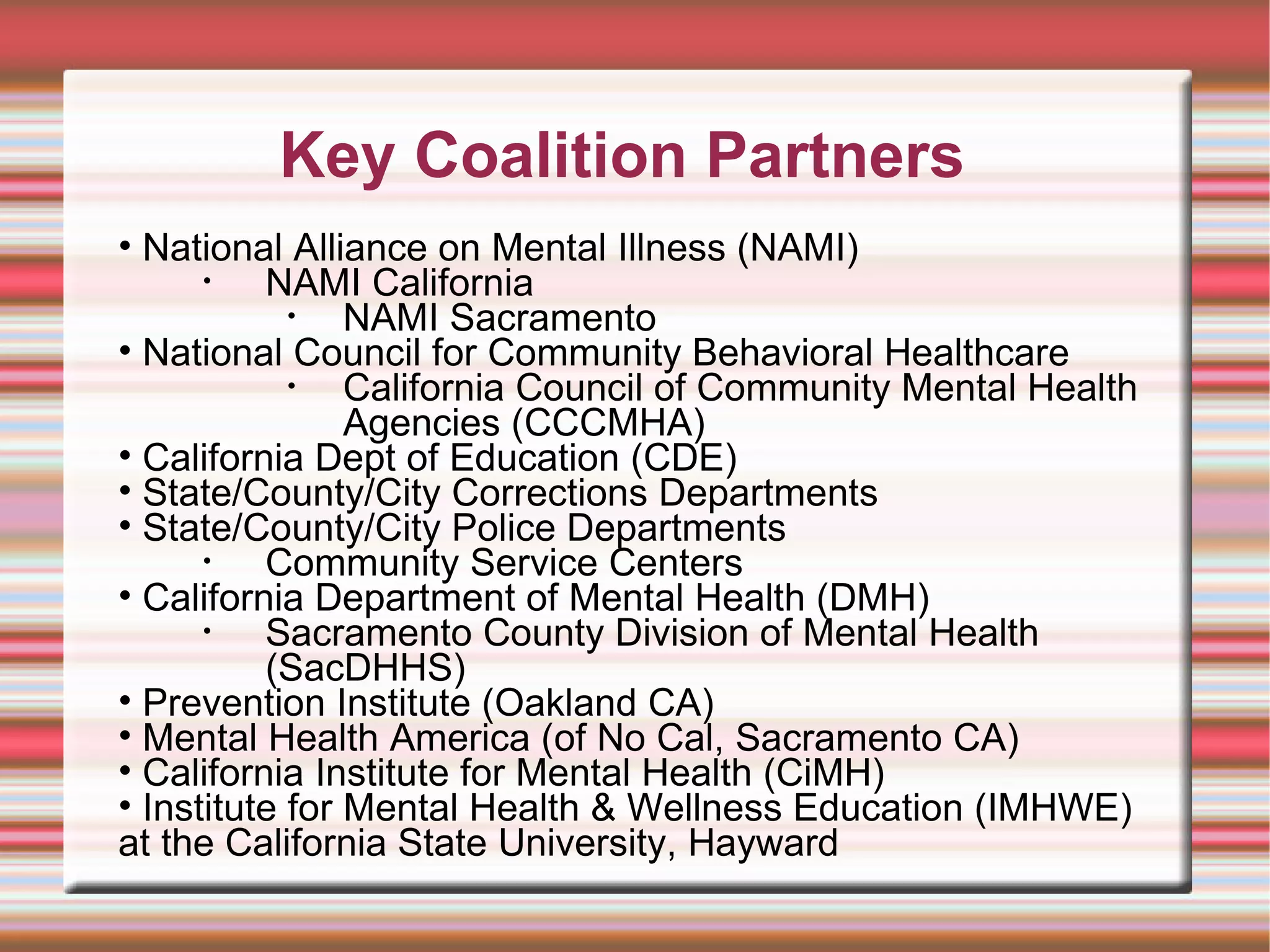 Key Coalition Partners National Alliance on Mental Illness (NAMI) NAMI California NAMI Sacramento  National Council for Community Behavioral Healthcare California Council of Community Mental Health Agencies (CCCMHA) California Dept of Education (CDE)  State/County/City Corrections Departments State/County/City Police Departments Community Service Centers California Department of Mental Health (DMH)  Sacramento County Division of Mental Health (SacDHHS) Prevention Institute (Oakland CA) Mental Health America (of No Cal, Sacramento CA) California Institute for Mental Health (CiMH) Institute for Mental Health & Wellness Education (IMHWE) at the California State University, Hayward  