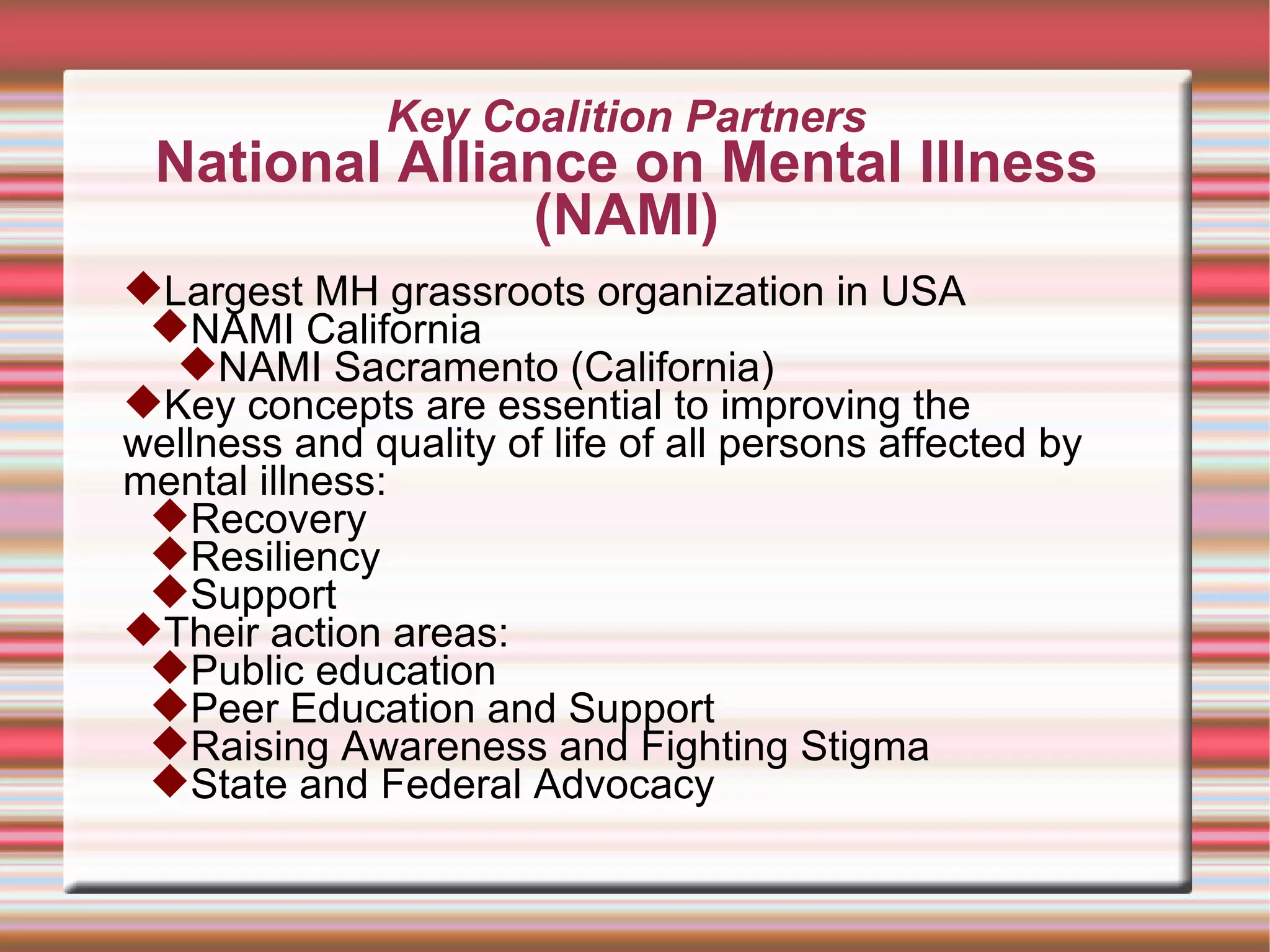 Key Coalition Partners National Alliance on Mental Illness (NAMI) Largest MH grassroots organization in USA NAMI California NAMI Sacramento (California) Key concepts are essential to improving the wellness and quality of life of all persons affected by mental illness: Recovery Resiliency Support Their action areas: Public education Peer Education and Support Raising Awareness and Fighting Stigma State and Federal Advocacy 