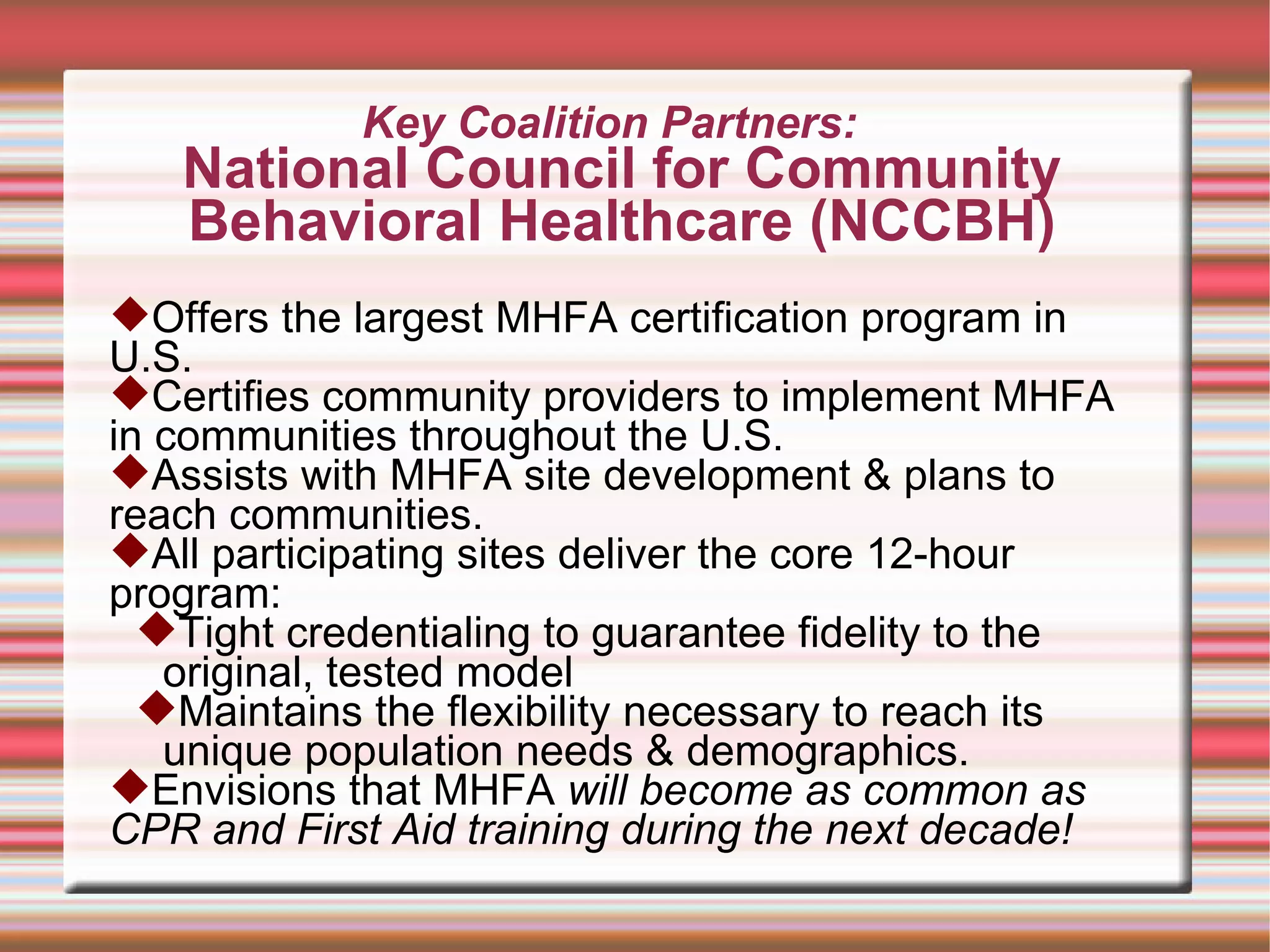 Key Coalition Partners:  National Council for Community Behavioral Healthcare (NCCBH) Offers the largest MHFA certification program in U.S. Certifies community providers to implement MHFA in communities throughout the U.S.  Assists with MHFA site development & plans to reach communities. All participating sites deliver the core 12-hour program: Tight credentialing to guarantee fidelity to the original, tested model Maintains the flexibility necessary to reach its unique population needs & demographics. Envisions that MHFA  will become as common as CPR and First Aid training during the next decade! 