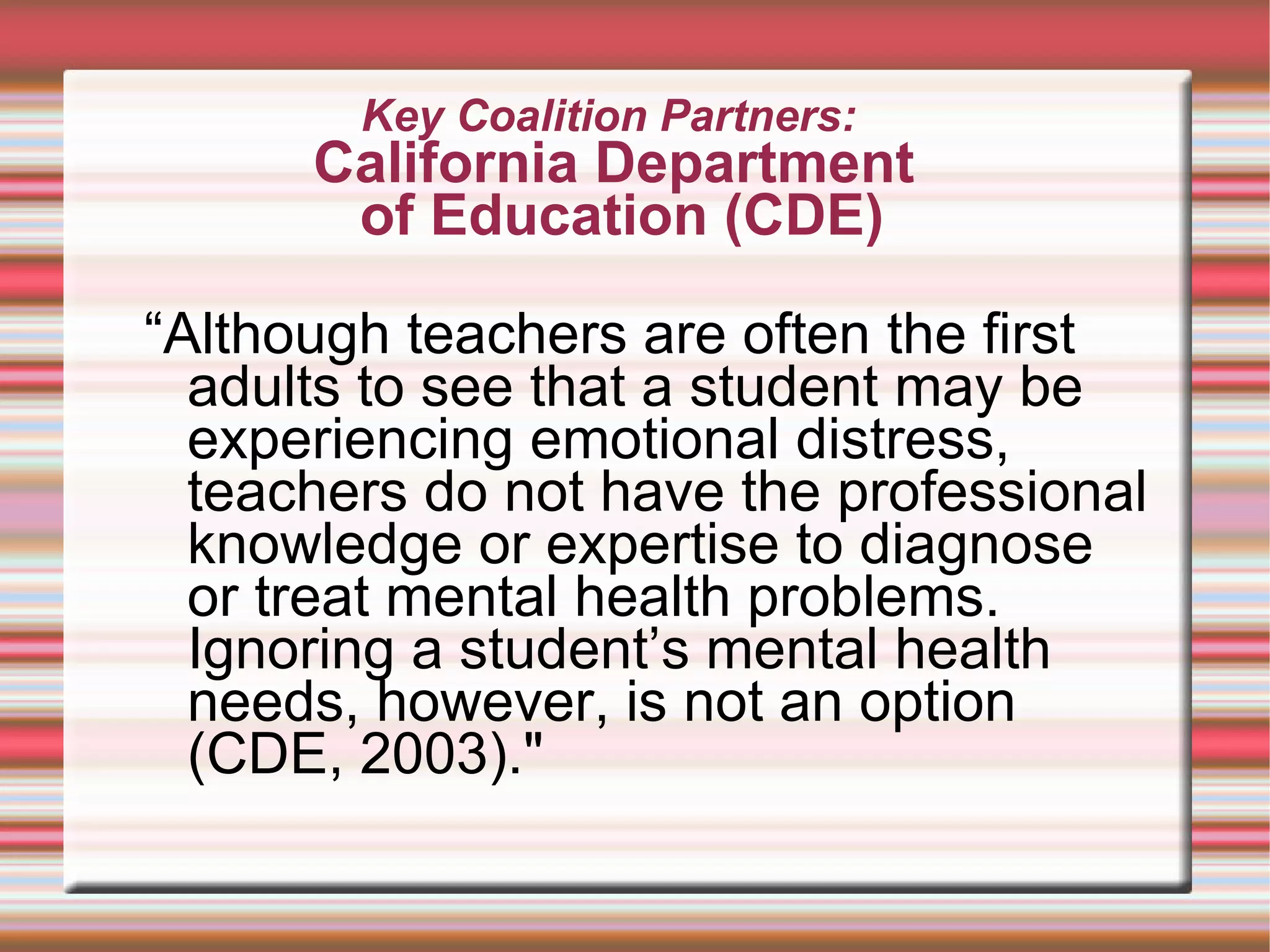 Key Coalition Partners:  California Department  of Education (CDE) “ Although teachers are often the first adults to see that a student may be experiencing emotional distress, teachers do not have the professional knowledge or expertise to diagnose or treat mental health problems. Ignoring a student’s mental health needs, however, is not an option (CDE, 2003)." 