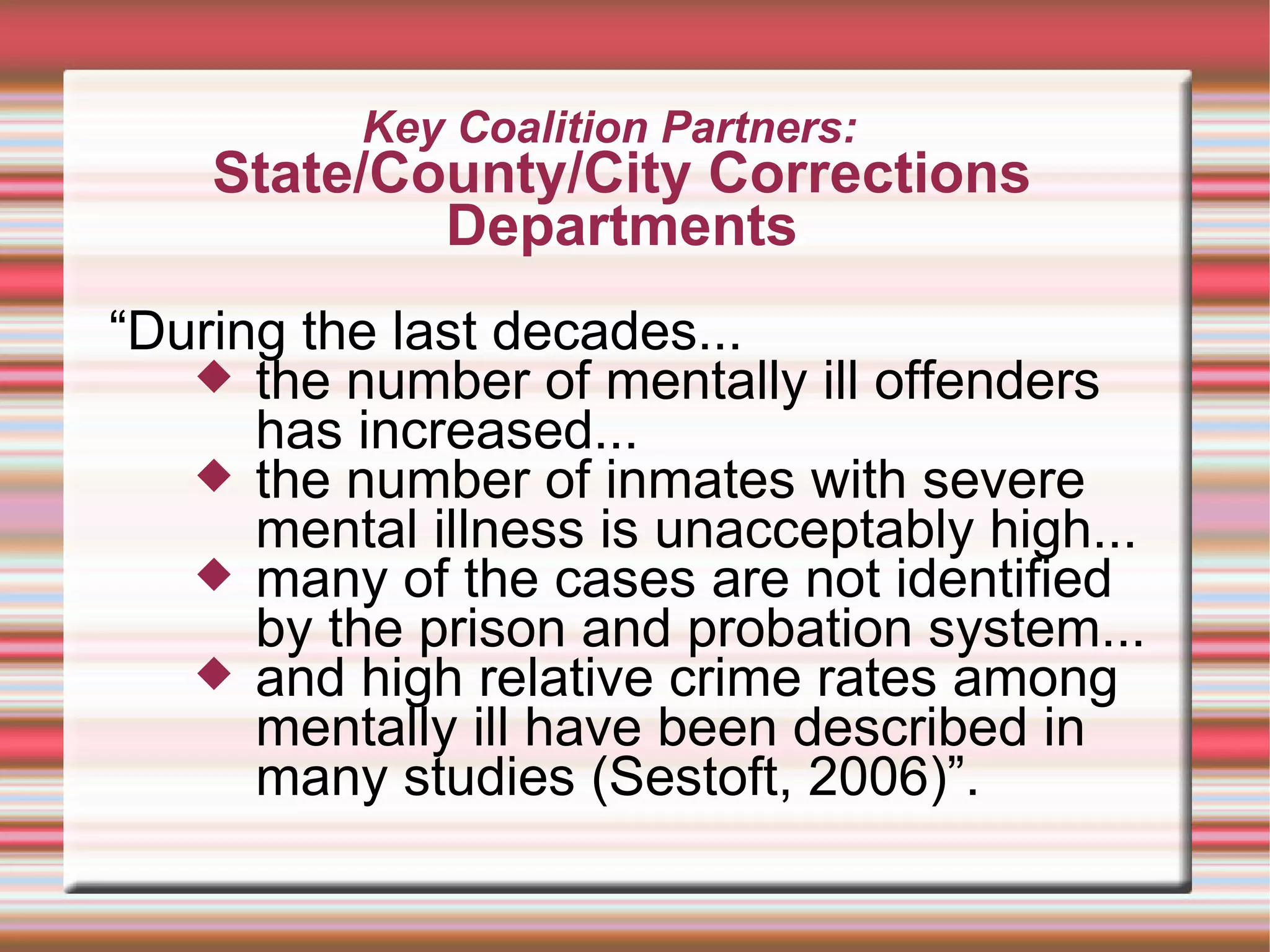 Key Coalition Partners:  State/County/City Corrections Departments “ During the last decades... the number of mentally ill offenders has increased... the number of inmates with severe mental illness is unacceptably high... many of the cases are not identified by the prison and probation system... and high relative crime rates among mentally ill have been described in many studies (Sestoft, 2006)”. 