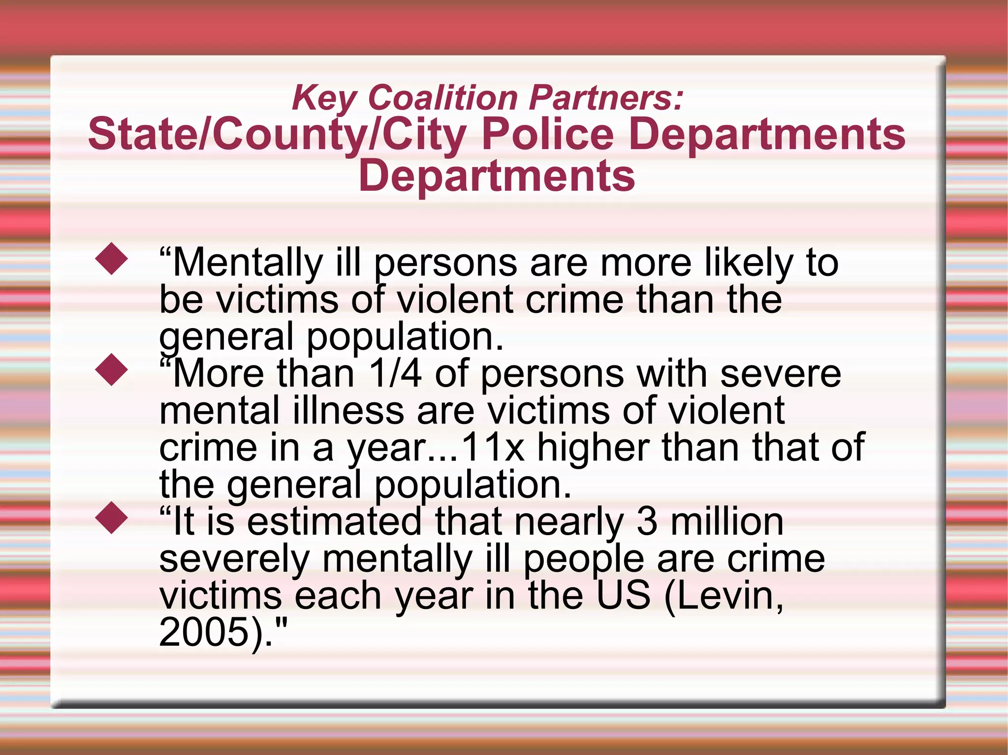 Key Coalition Partners:  State/County/City Police Departments Departments “ Mentally ill persons are more likely to be victims of violent crime than the general population.  “ More than 1/4 of persons with severe mental illness are victims of violent crime in a year...11x higher than that of the general population.  “ It is estimated that nearly 3 million severely mentally ill people are crime victims each year in the US (Levin, 2005)." 