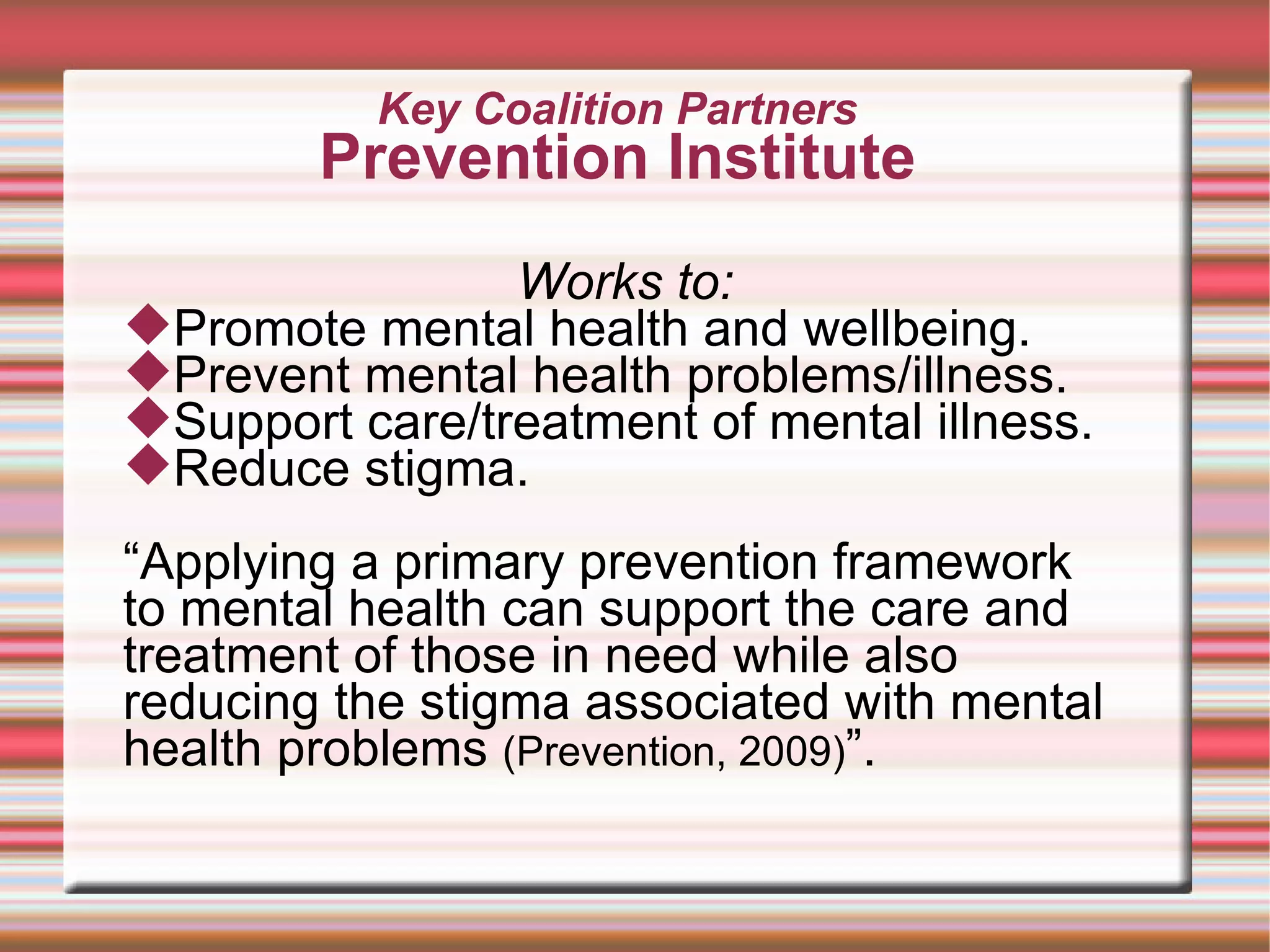 Key Coalition Partners Prevention Institute Works to: Promote mental health and wellbeing. Prevent mental health problems/illness. Support care/treatment of mental illness.  Reduce stigma.  “ Applying a primary prevention framework to mental health can support the care and treatment of those in need while also reducing the stigma associated with mental health problems  (Prevention, 2009) ”.  