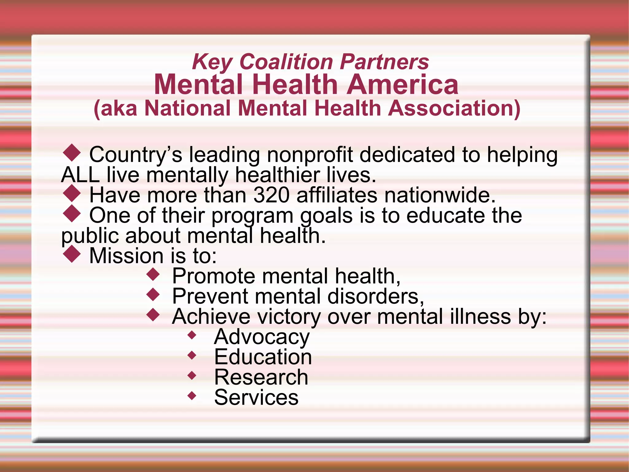 Key Coalition Partners Mental Health America  (aka National Mental Health Association)  Country’s leading nonprofit dedicated to helping ALL live mentally healthier lives.  Have more than 320 affiliates nationwide.  One of their program goals is to educate the public about mental health. Mission is to:  Promote mental health,  Prevent mental disorders, Achieve victory over mental illness by: Advocacy Education Research Services 