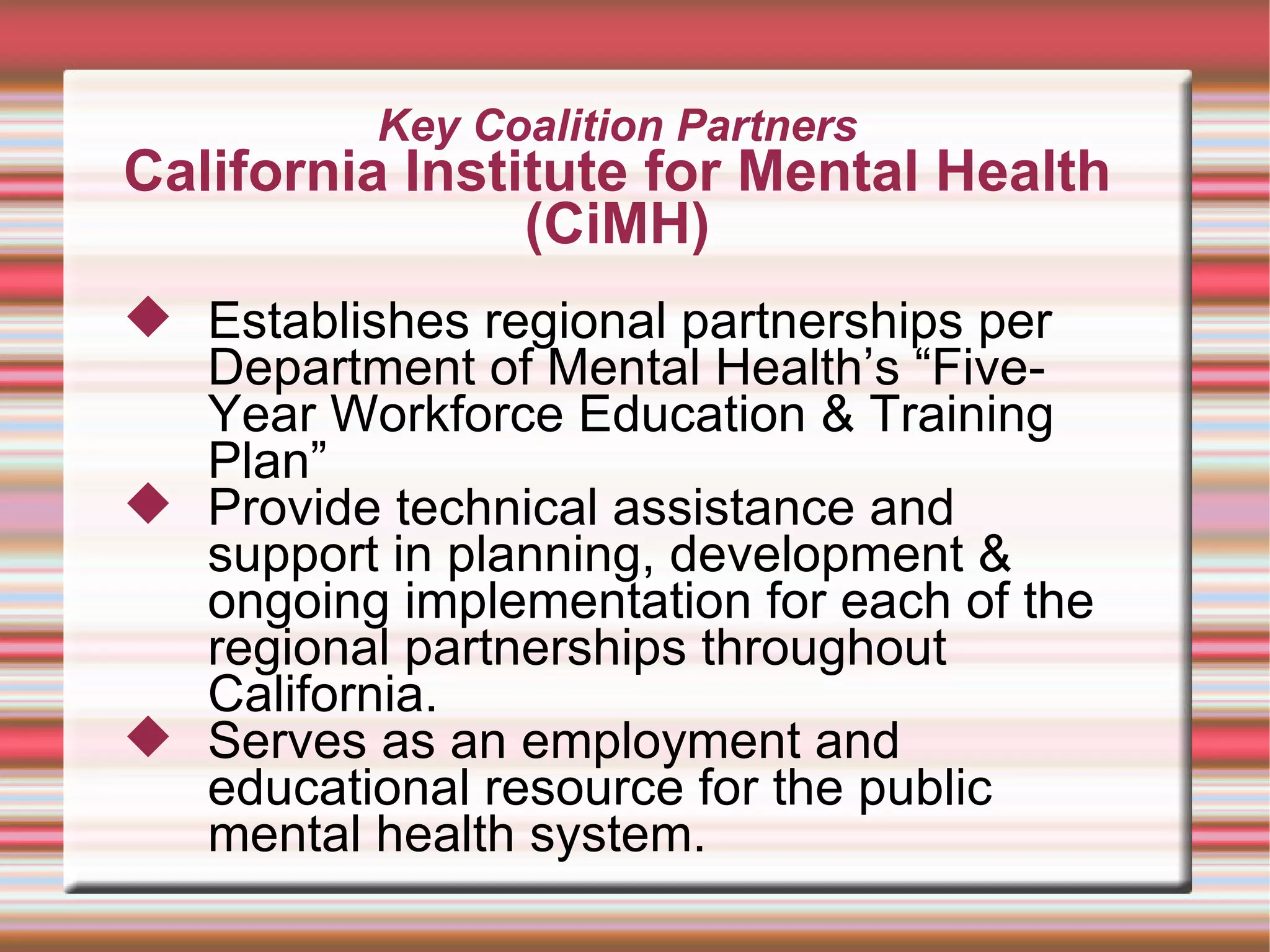 Key Coalition Partners California Institute for Mental Health (CiMH) Establishes regional partnerships per Department of Mental Health’s “Five-Year Workforce Education & Training Plan” Provide technical assistance and support in planning, development & ongoing implementation for each of the regional partnerships throughout California.  Serves as an employment and educational resource for the public mental health system. 