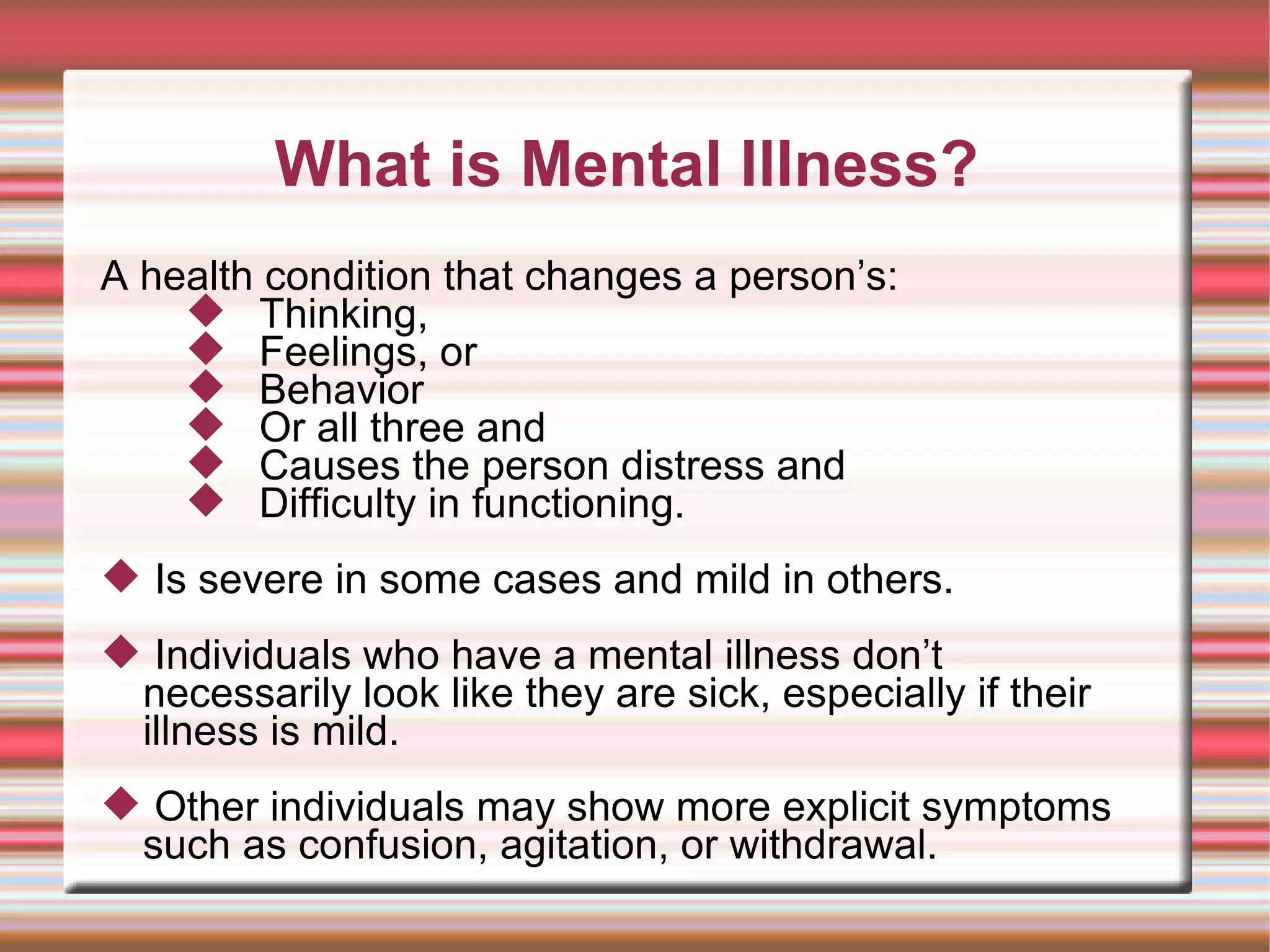 A health condition that changes a person’s:  Thinking,  Feelings, or  Behavior  Or all three and  Causes the person distress and  Difficulty in functioning.  Is severe in some cases and mild in others. Individuals who have a mental illness don’t necessarily look like they are sick, especially if their illness is mild. Other individuals may show more explicit symptoms such as confusion, agitation, or withdrawal. What is Mental Illness? 