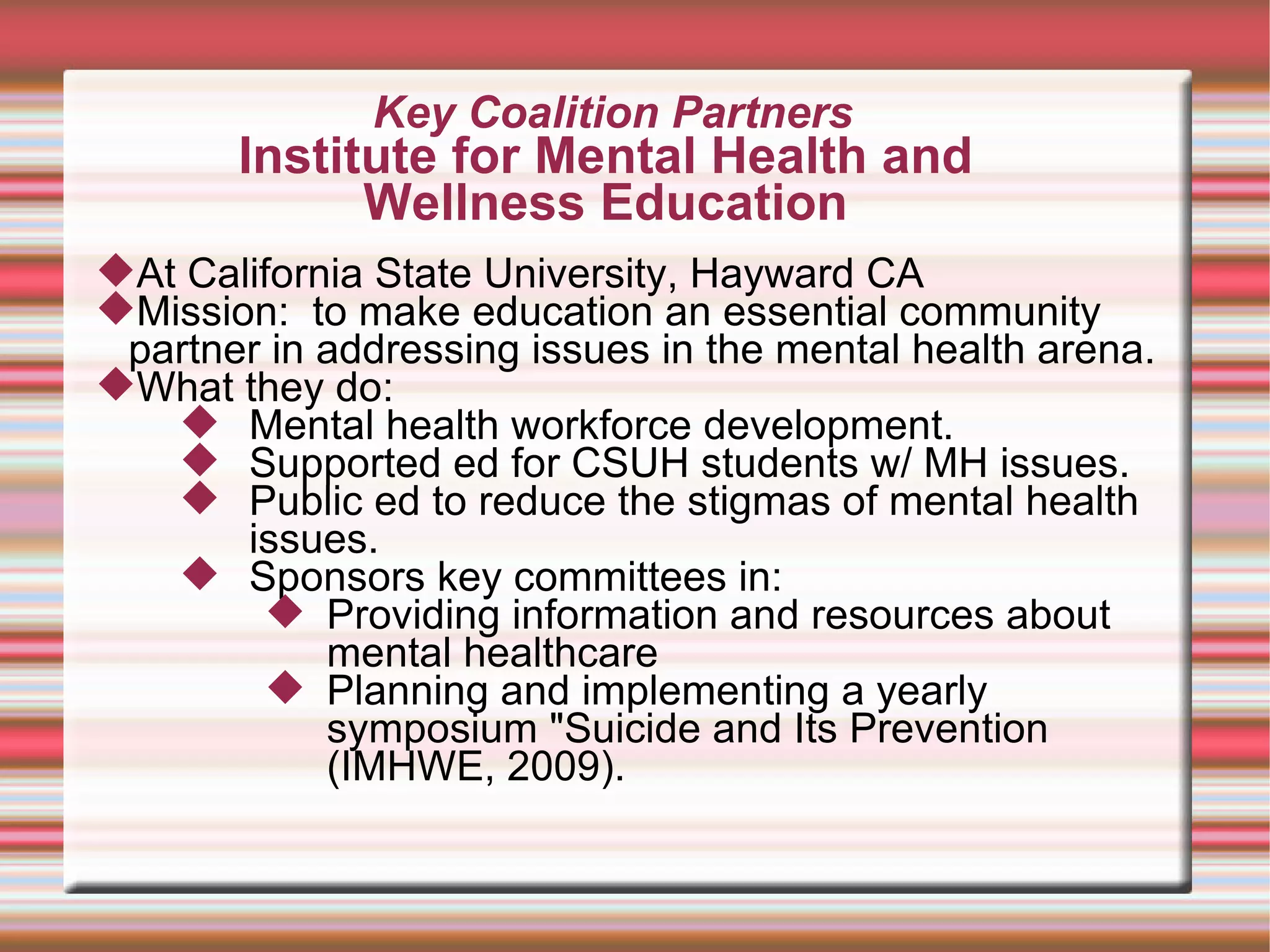 Key Coalition Partners Institute for Mental Health and  Wellness Education  At California State University, Hayward CA Mission:  to make education an essential community partner in addressing issues in the mental health arena.  What they do: Mental health workforce development. Supported ed for CSUH students w/ MH issues.  Public ed to reduce the stigmas of mental health issues. Sponsors key committees in: Providing information and resources about mental healthcare Planning and implementing a yearly symposium "Suicide and Its Prevention (IMHWE, 2009).  